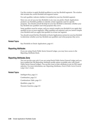 Use this window to apply ﬂexﬁeld qualiﬁers to your key ﬂexﬁeld segments. The window
title includes the current ﬂexﬁeld and segment names.
For each qualiﬁer, indicate whether it is enabled for your key ﬂexﬁeld segment.
Since you can set up your key ﬂexﬁelds in any way you prefer, Oracle Applications
products use ﬂexﬁeld qualiﬁers to identify certain segments used for speciﬁc
purposes. You should consult the help for your key ﬂexﬁeld to determine whether your
key ﬂexﬁeld uses qualiﬁers and what purposes they serve.
Some qualiﬁers must be unique, and you cannot compile your ﬂexﬁeld if you apply that
qualiﬁer to two or more segments. Other qualiﬁers are required, and you cannot compile
your ﬂexﬁeld until you apply that qualiﬁer to at least one segment.
You should consult the Key Flexﬁelds in Oracle Applications section for your key ﬂexﬁeld
to determine whether your key ﬂexﬁeld uses qualiﬁers and what purposes they serve.
Related Topics
Key Flexﬁelds in Oracle Applications, page 6-1
Reporting Attributes
If you are using Oracle Public Sector General Ledger, you may have access to the
Reporting Attributes block.
Reporting Attributes Zone
You can use this zone only if you are using Oracle Public Sector General Ledger and you
have enabled the FSG:Reporting Attributes proﬁle option (available only with Oracle
Public Sector General Ledger). You use this zone to enter attributes to use for FSG report
selection. For more information, see: Reporting Attributes, Oracle [Public Sector] General
Ledger User’s Guide.
Related Topics
Intelligent Key, page 2-1
Combination, page 2-2
Combinations Table, page 2-3
Qualiﬁers, page 2-4
Dynamic Insertion, page 2-8
2-26 Oracle Applications Flexelds Guide
 