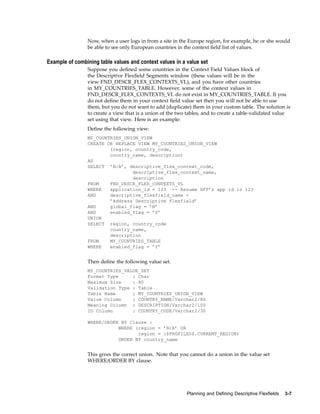 Now, when a user logs in from a site in the Europe region, for example, he or she would
be able to see only European countries in the context ﬁeld list of values.
Example of combining table values and context values in a value set
Suppose you deﬁned some countries in the Context Field Values block of
the Descriptive Flexﬁeld Segments window (these values will be in the
view FND_DESCR_FLEX_CONTEXTS_VL), and you have other countries
in MY_COUNTRIES_TABLE. However, some of the context values in
FND_DESCR_FLEX_CONTEXTS_VL do not exist in MY_COUNTRIES_TABLE. If you
do not deﬁne them in your context ﬁeld value set then you will not be able to use
them, but you do not want to add (duplicate) them in your custom table. The solution is
to create a view that is a union of the two tables, and to create a table-validated value
set using that view. Here is an example:
Deﬁne the following view:
MY_COUNTRIES_UNION_VIEW
CREATE OR REPLACE VIEW MY_COUNTRIES_UNION_VIEW
(region, country_code,
country_name, description)
AS
SELECT ’N/A’, descriptive_flex_context_code,
descriptive_flex_context_name,
description
FROM FND_DESCR_FLEX_CONTEXTS_VL
WHERE application_id = 123 -- Assume DFF’s app id is 123
AND descriptive_flexfield_name =
’Address Descriptive Flexfield’
AND global_flag = ’N’
AND enabled_flag = ’Y’
UNION
SELECT region, country_code
country_name,
description
FROM MY_COUNTRIES_TABLE
WHERE enabled_flag = ’Y’
Then deﬁne the following value set.
MY_COUNTRIES_VALUE_SET
Format Type : Char
Maximum Size : 80
Validation Type : Table
Table Name : MY_COUNTRIES_UNION_VIEW
Value Column : COUNTRY_NAME/Varchar2/80
Meaning Column : DESCRIPTION/Varchar2/100
ID Column : COUNTRY_CODE/Varchar2/30
WHERE/ORDER BY Clause :
WHERE (region = ’N/A’ OR
region = :$PROFILES$.CURRENT_REGION)
ORDER BY country_name
This gives the correct union. Note that you cannot do a union in the value set
WHERE/ORDER BY clause.
Planning and Dening Descriptive Flexelds 3-7
 