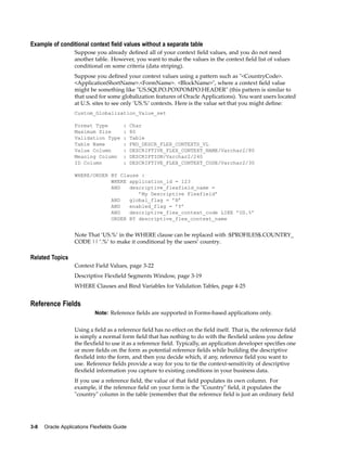 Example of conditional context eld values without a separate table
Suppose you already deﬁned all of your context ﬁeld values, and you do not need
another table. However, you want to make the values in the context ﬁeld list of values
conditional on some criteria (data striping).
Suppose you deﬁned your context values using a pattern such as "<CountryCode>.
<ApplicationShortName>.<FormName>. <BlockName>", where a context ﬁeld value
might be something like "US.SQLPO.POXPOMPO.HEADER" (this pattern is similar to
that used for some globalization features of Oracle Applications). You want users located
at U.S. sites to see only ’US.%’ contexts. Here is the value set that you might deﬁne:
Custom_Globalization_Value_set
Format Type : Char
Maximum Size : 80
Validation Type : Table
Table Name : FND_DESCR_FLEX_CONTEXTS_VL
Value Column : DESCRIPTIVE_FLEX_CONTEXT_NAME/Varchar2/80
Meaning Column : DESCRIPTION/Varchar2/240
ID Column : DESCRIPTIVE_FLEX_CONTEXT_CODE/Varchar2/30
WHERE/ORDER BY Clause :
WHERE application_id = 123
AND descriptive_flexfield_name =
’My Descriptive Flexfield’
AND global_flag = ’N’
AND enabled_flag = ’Y’
AND descriptive_flex_context_code LIKE ’US.%’
ORDER BY descriptive_flex_context_name
Note That ’US.%’ in the WHERE clause can be replaced with :$PROFILES$.COUNTRY_
CODE || ’.%’ to make it conditional by the users’ country.
Related Topics
Context Field Values, page 3-22
Descriptive Flexﬁeld Segments Window, page 3-19
WHERE Clauses and Bind Variables for Validation Tables, page 4-25
Reference Fields
Note: Reference ﬁelds are supported in Forms-based applications only.
Using a ﬁeld as a reference ﬁeld has no effect on the ﬁeld itself. That is, the reference ﬁeld
is simply a normal form ﬁeld that has nothing to do with the ﬂexﬁeld unless you deﬁne
the ﬂexﬁeld to use it as a reference ﬁeld. Typically, an application developer speciﬁes one
or more ﬁelds on the form as potential reference ﬁelds while building the descriptive
ﬂexﬁeld into the form, and then you decide which, if any, reference ﬁeld you want to
use. Reference ﬁelds provide a way for you to tie the context-sensitivity of descriptive
ﬂexﬁeld information you capture to existing conditions in your business data.
If you use a reference ﬁeld, the value of that ﬁeld populates its own column. For
example, if the reference ﬁeld on your form is the "Country" ﬁeld, it populates the
"country" column in the table (remember that the reference ﬁeld is just an ordinary ﬁeld
3-8 Oracle Applications Flexelds Guide
 