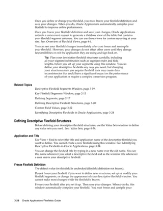 Once you deﬁne or change your ﬂexﬁeld, you must freeze your ﬂexﬁeld deﬁnition and
save your changes. When you do, Oracle Applications automatically compiles your
ﬂexﬁeld to improve online performance.
Once you freeze your ﬂexﬁeld deﬁnition and save your changes, Oracle Applications
submits a concurrent request to generate a database view of the table that contains
your ﬂexﬁeld segment columns. You can use these views for custom reporting at your
site. See: Overview of Flexﬁeld Views, page 8-1.
You can see your ﬂexﬁeld changes immediately after you freeze and recompile
your ﬂexﬁeld. However, your changes do not affect other users until they change
responsibilities or exit the application they are using and sign back on.
Tip: Plan your descriptive ﬂexﬁeld structures carefully, including
all your segment information such as segment order and ﬁeld
lengths, before you set up your segments using this window. You can
deﬁne your descriptive ﬂexﬁelds any way you want, but changing
your structures once you acquire ﬂexﬁeld data may create data
inconsistencies that could have a signiﬁcant impact on the performance
of your application or require a complex conversion program.
Related Topics
Descriptive Flexﬁeld Segments Window, page 3-19
Key Flexﬁeld Segments Window, page 2-13
Deﬁning Segments, page 2-17
Deﬁning Descriptive Flexﬁeld Structures, page 3-20
Context Field Values, page 3-22
Identifying Descriptive Flexﬁelds in Oracle Applications, page 3-24
Dening Descriptive Flexeld Structures
Before deﬁning your descriptive ﬂexﬁeld structures, use the Value Sets window to deﬁne
any value sets you need. See: Value Sets, page 4-36.
Application and Title
Use View > Find to select the title and application name of the descriptive ﬂexﬁeld you
want to deﬁne. You cannot create a new ﬂexﬁeld using this window. See: Identifying
Descriptive Flexﬁelds in Oracle Applications, page 3-24.
You can change the ﬂexﬁeld title by typing in a new name over the old name. You see
this name whenever you select a descriptive ﬂexﬁeld and as the window title whenever
a user enters your descriptive ﬂexﬁeld.
Freeze Flexeld Denition
The default value for this ﬁeld is unchecked (ﬂexﬁeld deﬁnition not frozen).
Do not freeze your ﬂexﬁeld if you want to deﬁne new structures, set up or modify your
ﬂexﬁeld segments, or change the appearance of your descriptive ﬂexﬁeld window. You
cannot make most changes while the ﬂexﬁeld is frozen.
Freeze your ﬂexﬁeld after you set it up. Then save your changes. When you do, this
window automatically compiles your ﬂexﬁeld. You must freeze and compile your
3-20 Oracle Applications Flexelds Guide
 