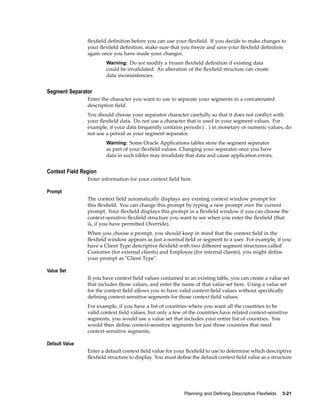 ﬂexﬁeld deﬁnition before you can use your ﬂexﬁeld. If you decide to make changes to
your ﬂexﬁeld deﬁnition, make sure that you freeze and save your ﬂexﬁeld deﬁnition
again once you have made your changes.
Warning: Do not modify a frozen ﬂexﬁeld deﬁnition if existing data
could be invalidated. An alteration of the ﬂexﬁeld structure can create
data inconsistencies.
Segment Separator
Enter the character you want to use to separate your segments in a concatenated
description ﬁeld.
You should choose your separator character carefully so that it does not conﬂict with
your ﬂexﬁeld data. Do not use a character that is used in your segment values. For
example, if your data frequently contains periods ( . ) in monetary or numeric values, do
not use a period as your segment separator.
Warning: Some Oracle Applications tables store the segment separator
as part of your ﬂexﬁeld values. Changing your separator once you have
data in such tables may invalidate that data and cause application errors.
Context Field Region
Enter information for your context ﬁeld here.
Prompt
The context ﬁeld automatically displays any existing context window prompt for
this ﬂexﬁeld. You can change this prompt by typing a new prompt over the current
prompt. Your ﬂexﬁeld displays this prompt in a ﬂexﬁeld window if you can choose the
context-sensitive ﬂexﬁeld structure you want to see when you enter the ﬂexﬁeld (that
is, if you have permitted Override).
When you choose a prompt, you should keep in mind that the context ﬁeld in the
ﬂexﬁeld window appears as just a normal ﬁeld or segment to a user. For example, if you
have a Client Type descriptive ﬂexﬁeld with two different segment structures called
Customer (for external clients) and Employee (for internal clients), you might deﬁne
your prompt as "Client Type".
Value Set
If you have context ﬁeld values contained in an existing table, you can create a value set
that includes those values, and enter the name of that value set here. Using a value set
for the context ﬁeld allows you to have valid context ﬁeld values without speciﬁcally
deﬁning context-sensitive segments for those context ﬁeld values.
For example, if you have a list of countries where you want all the countries to be
valid context ﬁeld values, but only a few of the countries have related context-sensitive
segments, you would use a value set that includes your entire list of countries. You
would then deﬁne context-sensitive segments for just those countries that need
context-sensitive segments.
Default Value
Enter a default context ﬁeld value for your ﬂexﬁeld to use to determine which descriptive
ﬂexﬁeld structure to display. You must deﬁne the default context ﬁeld value as a structure
Planning and Dening Descriptive Flexelds 3-21
 