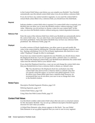 in the Context Field Values zone before you can compile your ﬂexﬁeld. Your ﬂexﬁeld
automatically uses this default context ﬁeld value if you do not deﬁne a reference ﬁeld.
If you do not have any context-sensitive segments, or you want the context ﬁeld to
remain blank unless ﬁlled in by a reference ﬁeld, you should leave this ﬁeld blank.
Required
Indicate whether a context ﬁeld value is required. If a context ﬁeld value is required, your
ﬂexﬁeld does not allow you to leave the ﬂexﬁeld window without entering a valid
value. Otherwise, you do not have to choose a value for your context ﬁeld. In this
case, you leave the ﬂexﬁeld window without seeing any context-dependent structures.
Reference Field
Enter the name of the reference ﬁeld from which your ﬂexﬁeld can automatically derive
the context ﬁeld value. You can select from a list of potential reference ﬁelds that
have been predeﬁned. Some descriptive ﬂexﬁelds may not have any reference ﬁelds
predeﬁned. See: Reference Fields, page 3-8.
Displayed
In earlier versions of Oracle Applications, you allow users to see and modify the
value in the context ﬁeld by checking the "Override Allowed (Display Context)" check
box. Starting with Release 11i.6 (11.5.6) of Oracle Applications, this check box is now
called "Displayed" though its effect is unchanged.
If you have any context-sensitive segments for your ﬂexﬁeld, you should always check
the Displayed check box if you do not specify either a default value or a reference
ﬁeld. Without the displayed context ﬁeld, your ﬂexﬁeld must determine the context ﬁeld
value from the reference ﬁeld or your default value.
If you check the Displayed check box, a user can see and change the context ﬁeld value
that your ﬂexﬁeld derives from a reference ﬁeld or obtains as a default value.
Tip: You should leave the Displayed check box unchecked only if the
context ﬁeld value derives from a reference ﬁeld or a default value that
you specify using this region, or you have only global segments. If you
do derive your context ﬁeld value from a reference ﬁeld, however, we
recommend that you do not allow your user to see or change that value
in the ﬂexﬁeld window.
Related Topics
Descriptive Flexﬁeld Segments Window, page 3-19
Deﬁning Segments, page 2-17
Context Field Values, page 3-22
Using Value Sets With Context Fields, page 3-5
Context Field Values
Use this block to deﬁne valid context ﬁeld values (that also serve as structure names)
for this descriptive ﬂexﬁeld. You can set up a different descriptive ﬂexﬁeld segment
structure for each value you deﬁne.
A Global Data Elements value always appears in this block. You use Global
Data Elements to set up global segments that you want to use in every segment
3-22 Oracle Applications Flexelds Guide
 