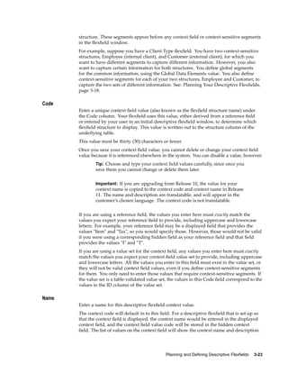 structure. These segments appear before any context ﬁeld or context-sensitive segments
in the ﬂexﬁeld window.
For example, suppose you have a Client Type ﬂexﬁeld. You have two context-sensitive
structures, Employee (internal client), and Customer (external client), for which you
want to have different segments to capture different information. However, you also
want to capture certain information for both structures. You deﬁne global segments
for the common information, using the Global Data Elements value. You also deﬁne
context-sensitive segments for each of your two structures, Employee and Customer, to
capture the two sets of different information. See: Planning Your Descriptive Flexﬁelds,
page 3-18.
Code
Enter a unique context ﬁeld value (also known as the ﬂexﬁeld structure name) under
the Code column. Your ﬂexﬁeld uses this value, either derived from a reference ﬁeld
or entered by your user in an initial descriptive ﬂexﬁeld window, to determine which
ﬂexﬁeld structure to display. This value is written out to the structure column of the
underlying table.
This value must be thirty (30) characters or fewer.
Once you save your context ﬁeld value, you cannot delete or change your context ﬁeld
value because it is referenced elsewhere in the system. You can disable a value, however.
Tip: Choose and type your context ﬁeld values carefully, since once you
save them you cannot change or delete them later.
Important: If you are upgrading from Release 10, the value for your
context name is copied to the context code and context name in Release
11. The name and description are translatable, and will appear in the
customer’s chosen language. The context code is not translatable.
If you are using a reference ﬁeld, the values you enter here must exactly match the
values you expect your reference ﬁeld to provide, including uppercase and lowercase
letters. For example, your reference ﬁeld may be a displayed ﬁeld that provides the
values "Item" and "Tax", so you would specify those. However, those would not be valid
if you were using a corresponding hidden ﬁeld as your reference ﬁeld and that ﬁeld
provides the values "I" and "T".
If you are using a value set for the context ﬁeld, any values you enter here must exactly
match the values you expect your context ﬁeld value set to provide, including uppercase
and lowercase letters. All the values you enter in this ﬁeld must exist in the value set, or
they will not be valid context ﬁeld values, even if you deﬁne context-sensitive segments
for them. You only need to enter those values that require context-sensitive segments. If
the value set is a table-validated value set, the values in this Code ﬁeld correspond to the
values in the ID column of the value set.
Name
Enter a name for this descriptive ﬂexﬁeld context value.
The context code will default in to this ﬁeld. For a descriptive ﬂexﬁeld that is set up so
that the context ﬁeld is displayed, the context name would be entered in the displayed
context ﬁeld, and the context ﬁeld value code will be stored in the hidden context
ﬁeld. The list of values on the context ﬁeld will show the context name and description.
Planning and Dening Descriptive Flexelds 3-23
 