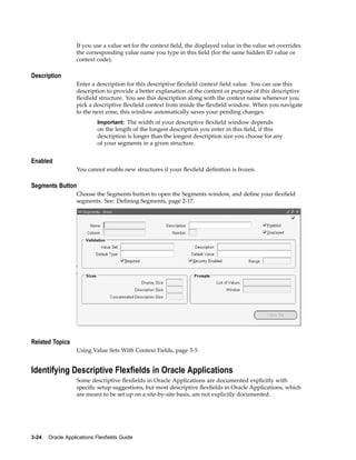 If you use a value set for the context ﬁeld, the displayed value in the value set overrides
the corresponding value name you type in this ﬁeld (for the same hidden ID value or
context code).
Description
Enter a description for this descriptive ﬂexﬁeld context ﬁeld value. You can use this
description to provide a better explanation of the content or purpose of this descriptive
ﬂexﬁeld structure. You see this description along with the context name whenever you
pick a descriptive ﬂexﬁeld context from inside the ﬂexﬁeld window. When you navigate
to the next zone, this window automatically saves your pending changes.
Important: The width of your descriptive ﬂexﬁeld window depends
on the length of the longest description you enter in this ﬁeld, if this
description is longer than the longest description size you choose for any
of your segments in a given structure.
Enabled
You cannot enable new structures if your ﬂexﬁeld deﬁnition is frozen.
Segments Button
Choose the Segments button to open the Segments window, and deﬁne your ﬂexﬁeld
segments. See: Deﬁning Segments, page 2-17.
Related Topics
Using Value Sets With Context Fields, page 3-5
Identifying Descriptive Flexelds in Oracle Applications
Some descriptive ﬂexﬁelds in Oracle Applications are documented explicitly with
speciﬁc setup suggestions, but most descriptive ﬂexﬁelds in Oracle Applications, which
are meant to be set up on a site-by-site basis, are not explicitly documented.
3-24 Oracle Applications Flexelds Guide
 