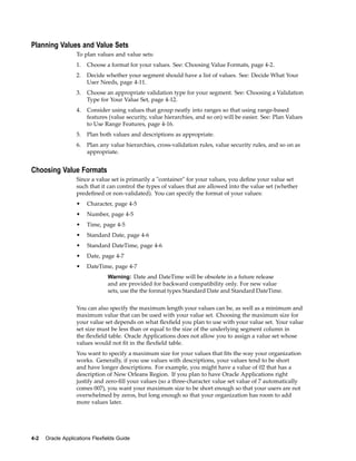 Planning Values and Value Sets
To plan values and value sets:
1. Choose a format for your values. See: Choosing Value Formats, page 4-2.
2. Decide whether your segment should have a list of values. See: Decide What Your
User Needs, page 4-11.
3. Choose an appropriate validation type for your segment. See: Choosing a Validation
Type for Your Value Set, page 4-12.
4. Consider using values that group neatly into ranges so that using range-based
features (value security, value hierarchies, and so on) will be easier. See: Plan Values
to Use Range Features, page 4-16.
5. Plan both values and descriptions as appropriate.
6. Plan any value hierarchies, cross-validation rules, value security rules, and so on as
appropriate.
Choosing Value Formats
Since a value set is primarily a "container" for your values, you deﬁne your value set
such that it can control the types of values that are allowed into the value set (whether
predeﬁned or non-validated). You can specify the format of your values:
• Character, page 4-5
• Number, page 4-5
• Time, page 4-5
• Standard Date, page 4-6
• Standard DateTime, page 4-6
• Date, page 4-7
• DateTime, page 4-7
Warning: Date and DateTime will be obsolete in a future release
and are provided for backward compatibility only. For new value
sets, use the the format types Standard Date and Standard DateTime.
You can also specify the maximum length your values can be, as well as a minimum and
maximum value that can be used with your value set. Choosing the maximum size for
your value set depends on what ﬂexﬁeld you plan to use with your value set. Your value
set size must be less than or equal to the size of the underlying segment column in
the ﬂexﬁeld table. Oracle Applications does not allow you to assign a value set whose
values would not ﬁt in the ﬂexﬁeld table.
You want to specify a maximum size for your values that ﬁts the way your organization
works. Generally, if you use values with descriptions, your values tend to be short
and have longer descriptions. For example, you might have a value of 02 that has a
description of New Orleans Region. If you plan to have Oracle Applications right
justify and zero-ﬁll your values (so a three-character value set value of 7 automatically
comes 007), you want your maximum size to be short enough so that your users are not
overwhelmed by zeros, but long enough so that your organization has room to add
more values later.
4-2 Oracle Applications Flexelds Guide
 