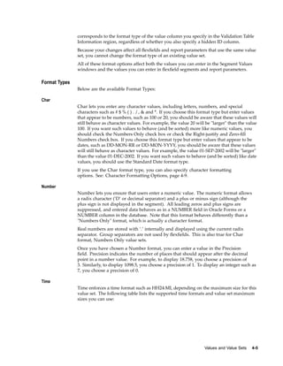 corresponds to the format type of the value column you specify in the Validation Table
Information region, regardless of whether you also specify a hidden ID column.
Because your changes affect all ﬂexﬁelds and report parameters that use the same value
set, you cannot change the format type of an existing value set.
All of these format options affect both the values you can enter in the Segment Values
windows and the values you can enter in ﬂexﬁeld segments and report parameters.
Format Types
Below are the available Format Types:
Char
Char lets you enter any character values, including letters, numbers, and special
characters such as # $ % ( ) . / , & and *. If you choose this format type but enter values
that appear to be numbers, such as 100 or 20, you should be aware that these values will
still behave as character values. For example, the value 20 will be "larger" than the value
100. If you want such values to behave (and be sorted) more like numeric values, you
should check the Numbers Only check box or check the Right-justify and Zero-ﬁll
Numbers check box. If you choose this format type but enter values that appear to be
dates, such as DD-MON-RR or DD-MON-YYYY, you should be aware that these values
will still behave as character values. For example, the value 01-SEP-2002 will be "larger"
than the value 01-DEC-2002. If you want such values to behave (and be sorted) like date
values, you should use the Standard Date format type.
If you use the Char format type, you can also specify character formatting
options. See: Character Formatting Options, page 4-9.
Number
Number lets you ensure that users enter a numeric value. The numeric format allows
a radix character (’D’ or decimal separator) and a plus or minus sign (although the
plus sign is not displayed in the segment). All leading zeros and plus signs are
suppressed, and entered data behaves as in a NUMBER ﬁeld in Oracle Forms or a
NUMBER column in the database. Note that this format behaves differently than a
"Numbers Only" format, which is actually a character format.
Real numbers are stored with ’.’ internally and displayed using the current radix
separator. Group separators are not used by ﬂexﬁelds. This is also true for Char
format, Numbers Only value sets.
Once you have chosen a Number format, you can enter a value in the Precision
ﬁeld. Precision indicates the number of places that should appear after the decimal
point in a number value. For example, to display 18.758, you choose a precision of
3. Similarly, to display 1098.5, you choose a precision of 1. To display an integer such as
7, you choose a precision of 0.
Time
Time enforces a time format such as HH24:MI, depending on the maximum size for this
value set. The following table lists the supported time formats and value set maximum
sizes you can use:
Values and Value Sets 4-5
 