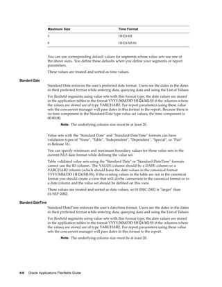 Maximum Size Time Format
5 HH24:MI
8 HH24:MI:SS
You can use corresponding default values for segments whose value sets use one of
the above sizes. You deﬁne these defaults when you deﬁne your segments or report
parameters.
These values are treated and sorted as time values.
Standard Date
Standard Date enforces the user’s preferred date format. Users see the dates in the dates
in their preferred format while entering data, querying data and using the List of Values.
For ﬂexﬁeld segments using value sets with this format type, the date values are stored
in the application tables in the format YYYY/MM/DD HH24:MI:SS if the columns where
the values are stored are of type VARCHAR2. For report parameters using these value
sets the concurrent manager will pass dates in this format to the report. Because there is
no time component in the Standard Date type value set values, the time component is
00:00:00.
Note: The underlying column size must be at least 20.
Value sets with the "Standard Date" and "Standard DateTime" formats can have
validation types of "None", "Table", "Independent", "Dependent", "Special", or "Pair"
in Release 11i.
You can specify minimum and maximum boundary values for these value sets in the
current NLS date format while deﬁning the value set.
Table validated value sets using the "Standard Date" or "Standard DateTime" formats
cannot use the ID column. The VALUE column should be a DATE column or a
VARCHAR2 column (which should have the date values in the canonical format
YYYY/MM/DD HH24:MI:SS). If the existing values in the table are not in the canonical
format you should create a view that will do the conversion to the canonical format or to
a date column and the value set should be deﬁned on this view.
These values are treated and sorted as date values, so 01-DEC-2002 is "larger" than
01-SEP-2002.
Standard DateTime
Standard DateTime enforces the user’s date/time format. Users see the dates in the dates
in their preferred format while entering data, querying data and using the List of Values.
For ﬂexﬁeld segments using value sets with this format type, the date values are stored
in the application tables in the format YYYY/MM/DD HH24:MI:SS if the columns where
the values are stored are of type VARCHAR2. For report parameters using these value
sets the concurrent manager will pass dates in this format to the report.
Note: The underlying column size must be at least 20.
4-6 Oracle Applications Flexelds Guide
 