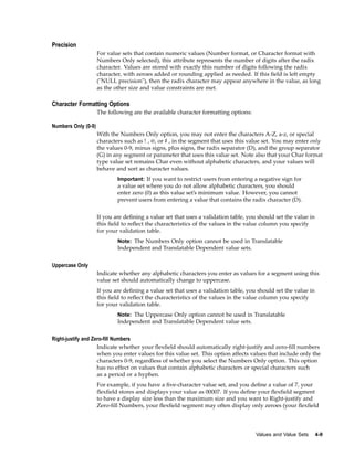 Precision
For value sets that contain numeric values (Number format, or Character format with
Numbers Only selected), this attribute represents the number of digits after the radix
character. Values are stored with exactly this number of digits following the radix
character, with zeroes added or rounding applied as needed. If this ﬁeld is left empty
("NULL precision"), then the radix character may appear anywhere in the value, as long
as the other size and value constraints are met.
Character Formatting Options
The following are the available character formatting options:
Numbers Only (0-9)
With the Numbers Only option, you may not enter the characters A-Z, a-z, or special
characters such as ! , @, or # , in the segment that uses this value set. You may enter only
the values 0-9, minus signs, plus signs, the radix separator (D), and the group separator
(G) in any segment or parameter that uses this value set. Note also that your Char format
type value set remains Char even without alphabetic characters, and your values will
behave and sort as character values.
Important: If you want to restrict users from entering a negative sign for
a value set where you do not allow alphabetic characters, you should
enter zero (0) as this value set’s minimum value. However, you cannot
prevent users from entering a value that contains the radix character (D).
If you are deﬁning a value set that uses a validation table, you should set the value in
this ﬁeld to reﬂect the characteristics of the values in the value column you specify
for your validation table.
Note: The Numbers Only option cannot be used in Translatable
Independent and Translatable Dependent value sets.
Uppercase Only
Indicate whether any alphabetic characters you enter as values for a segment using this
value set should automatically change to uppercase.
If you are deﬁning a value set that uses a validation table, you should set the value in
this ﬁeld to reﬂect the characteristics of the values in the value column you specify
for your validation table.
Note: The Uppercase Only option cannot be used in Translatable
Independent and Translatable Dependent value sets.
Right-justify and Zero-ll Numbers
Indicate whether your ﬂexﬁeld should automatically right-justify and zero-ﬁll numbers
when you enter values for this value set. This option affects values that include only the
characters 0-9, regardless of whether you select the Numbers Only option. This option
has no effect on values that contain alphabetic characters or special characters such
as a period or a hyphen.
For example, if you have a ﬁve-character value set, and you deﬁne a value of 7, your
ﬂexﬁeld stores and displays your value as 00007. If you deﬁne your ﬂexﬁeld segment
to have a display size less than the maximum size and you want to Right-justify and
Zero-ﬁll Numbers, your ﬂexﬁeld segment may often display only zeroes (your ﬂexﬁeld
Values and Value Sets 4-9
 