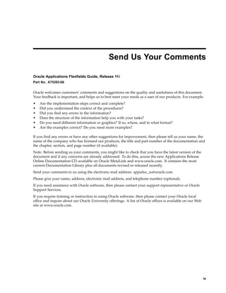 Send Us Your Comments
Oracle Applications Flexelds Guide, Release 11i
Part No. A75393-06
Oracle welcomes customers' comments and suggestions on the quality and usefulness of this document.
Your feedback is important, and helps us to best meet your needs as a user of our products. For example:
• Are the implementation steps correct and complete?
• Did you understand the context of the procedures?
• Did you ﬁnd any errors in the information?
• Does the structure of the information help you with your tasks?
• Do you need different information or graphics? If so, where, and in what format?
• Are the examples correct? Do you need more examples?
If you ﬁnd any errors or have any other suggestions for improvement, then please tell us your name, the
name of the company who has licensed our products, the title and part number of the documentation and
the chapter, section, and page number (if available).
Note: Before sending us your comments, you might like to check that you have the latest version of the
document and if any concerns are already addressed. To do this, access the new Applications Release
Online Documentation CD available on Oracle MetaLink and www.oracle.com. It contains the most
current Documentation Library plus all documents revised or released recently.
Send your comments to us using the electronic mail address: appsdoc_us@oracle.com
Please give your name, address, electronic mail address, and telephone number (optional).
If you need assistance with Oracle software, then please contact your support representative or Oracle
Support Services.
If you require training or instruction in using Oracle software, then please contact your Oracle local
ofﬁce and inquire about our Oracle University offerings. A list of Oracle ofﬁces is available on our Web
site at www.oracle.com.
ix
 