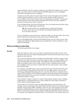 segment displays only the number of characters speciﬁed by the display size). In these
cases, your users need to scroll through the ﬂexﬁeld segment to see a meaningful
value, thus slowing data entry or inquiries.
Usually you use this option to ensure that character values that appear to be numbers
will be sorted and appear in order as if they were actually number values (for
cross-validation rules, value security rules, and reporting, for example). You may also
use this option to ensure that numeric-looking values all have the same number of
characters so they line up nicely in reports.
If you set Right-Justify and Zero-ﬁll Numbers to Yes, you should ensure that the values
in this value set use Right-justify and Zero-ﬁll.
Tip: We recommend that you set Right-justify and Zero-ﬁll Numbers
to Yes for value sets you use with the Accounting Flexﬁeld and to No
for most other value sets.
If you are deﬁning a value set that uses a validation table, you should set the value in this
ﬁeld to reﬂect the characteristics of the values in your validation table.
If you set the Right-Justify and Zero-Fill Numbers ﬂag to Yes, the values in your value
columns should also be right-justiﬁed and zero-ﬁlled; that is, there should be an exact
match in formatting.
Minimum and Maximum Value Range
The following describes value ranges.
Min Value
Enter the minimum value a user can enter in a segment that uses this value set. Your
minimum value may not violate formatting options such as the maximum value size you
specify for this value set.
You can use the Minimum Value and Maximum Value ﬁelds to deﬁne a range of valid
values for your value set. Once you specify a range of values, you cannot deﬁne a new
valid value that falls outside this range. The Minimum Value and Maximum Value
ﬁelds can therefore allow you to create a value set with a validation type of None
(non-validated, where any value is valid) where the user cannot enter a value outside
the speciﬁed range.
For example, you might create a value set with format type of Number where the user
can enter only the values between 0 and 100. Or, you might create a value set with
format type of Standard Date where the user can enter only dates for a speciﬁc year (a
range of 01-JAN-2002 to 31-DEC-2002, for example). Since the minimum and maximum
values enforce these limits, you need not deﬁne a value set that contains each of these
individual numbers or dates.
You can deﬁne a range of values for a value set that already contains values. Existing
combinations or existing data that use values outside the valid range are treated as
if they contain expired segment values.
Your minimum or maximum value can differ depending on your format type. For
example, if your format type is Char, then 1000 is less than 110, but if your format type is
Number, 110 is less than 1000. In addition, when you use a Char format type for most
platforms (ASCII platforms), numeric characters are "less" than alphabetic characters
(that is, 9 is less than A), but for some platforms (EBCDIC platforms) numeric characters
are "greater" than alphabetic characters (that is, Z is less than 0). This window gives you
4-10 Oracle Applications Flexelds Guide
 