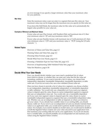 an error message if you specify a larger minimum value than your maximum value
for your platform.
Max Value
Enter the maximum value a user can enter in a segment that uses this value set. Your
maximum value may not be longer than the maximum size you specify for this value set.
If you leave this ﬁeld blank, the maximum value for this value set is automatically the
largest value possible for your value set.
Examples of Minimum and Maximum Values
If your value set uses Char format, with Numbers Only and maximum size of 3, then
your minimum value is ’-99’ and your maximum value is ’999’.
If your value set uses Number format, with maximum size is 5 with precision of 2, then
your minimum value is ’-9.99’ and your maximum value is ’ ’99.99’ (using the US radix
character ’.’).
Related Topics
Overview of Values and Value Sets, page 4-1
Planning Values and Value Sets, page 4-2
Choosing Value Formats, page 4-2
Decide What Your User Needs, page 4-11
Choosing a Validation Type for Your Value Set, page 4-12
Overview of Implementing Table-Validated Value Sets, page 4-21
Value Set Windows, page 4-36
Decide What Your User Needs
First, you should decide whether your users need a predeﬁned list of values
from which to choose, or whether they can enter any value that ﬁts the value set
formatting conditions. If you want to provide a list of values, you choose from
independent, dependent, translatable independent, translatable dependent, or table
value sets. If you do not want a list, use a non-validated (None) value set.
Once you have chosen to provide a list of values for a segment, you choose whether
to use independent, dependent, translatable independent, or translatable dependent
or table validation. You would only use a dependent set if you want your segment
values to depend upon the value chosen in a prior independent segment (a segment
that uses an independent value set). You would only use a translatable dependent
set if you want your segment values to depend upon the value chosen in a prior
translatable independent segment (a segment that uses a translatable independent value
set). Whether you use an independent or table set depends on where you intend to
get your values. If you already have suitable values in an existing table, you should
choose a table set. If you were to use an independent set and you already maintain those
values in an application table, you would need to perform double maintenance on your
values. For example, if you need to disable an invalid value, you would need to disable it
in both the Segment Values window (for your value set) and in your application form
that maintains your existing table (for use by your application). If you do not already
have a suitable table, you should probably use an independent set and maintain your
values using the Segment Values window.
Values and Value Sets 4-11
 