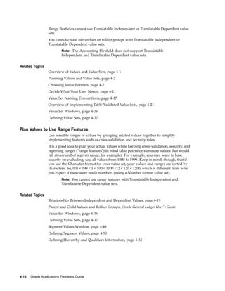 Range ﬂexﬁelds cannot use Translatable Independent or Translatable Dependent value
sets.
You cannot create hierarchies or rollup groups with Translatable Independent or
Translatable Dependent value sets.
Note: The Accounting Flexﬁeld does not support Translatable
Independent and Translatable Dependent value sets.
Related Topics
Overview of Values and Value Sets, page 4-1
Planning Values and Value Sets, page 4-2
Choosing Value Formats, page 4-2
Decide What Your User Needs, page 4-11
Value Set Naming Conventions, page 4-17
Overview of Implementing Table-Validated Value Sets, page 4-21
Value Set Windows, page 4-36
Deﬁning Value Sets, page 4-37
Plan Values to Use Range Features
Use sensible ranges of values by grouping related values together to simplify
implementing features such as cross-validation and security rules.
It is a good idea to plan your actual values while keeping cross-validation, security, and
reporting ranges ("range features") in mind (also parent or summary values that would
fall at one end of a given range, for example). For example, you may want to base
security on excluding, say, all values from 1000 to 1999. Keep in mind, though, that if
you use the Character format for your value set, your values and ranges are sorted by
characters. So, 001 < 099 < 1 < 100 < 1000 <12 < 120 < 1200, which is different from what
you expect if these were really numbers (using a Number format value set).
Note: You cannot use range features with Translatable Independent and
Translatable Dependent value sets.
Related Topics
Relationship Between Independent and Dependent Values, page 4-19
Parent and Child Values and Rollup Groups, Oracle General Ledger User's Guide
Value Set Windows, page 4-36
Deﬁning Value Sets, page 4-37
Segment Values Window, page 4-48
Deﬁning Segment Values, page 4-50
Deﬁning Hierarchy and Qualiﬁers Information, page 4-52
4-16 Oracle Applications Flexelds Guide
 