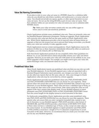 Value Set Naming Conventions
If you plan to refer to your value set name in a WHERE clause for a validation table
value set, you should use only letters, numbers, and underscores (_) in your value set
name. You should not include any spaces, quotes, or other special characters in your
value set name. Do not use the string $FLEX$ as part of your value set name. Note
that validation tables are case-sensitive for value set names you use in validation table
WHERE clauses.
Tip: Make your value set names contain only one case (either upper or
lower case) to avoid case-sensitivity problems.
Oracle Applications includes many predeﬁned value sets. These are primarily value sets
for Standard Request Submission parameters. During an upgrade, Oracle Applications
will overwrite your value sets that use the same names as Oracle Applications value
sets. While Oracle Applications provides a list of reserved value set names before an
upgrade so that you can rename your sets to prevent their being overwritten, you should
name your value sets carefully to make upgrades easier.
Oracle Applications reserves certain naming patterns. Oracle Applications reserves the
patterns of either two or three characters immediately followed by either an underscore
or hyphen, as in AP_VALUE_SET or PER-Value Set.
Note that Oracle Applications products do not completely follow these guidelines for
Release 11i, so you will still need to check and possibly rename your value sets before
upgrades. However, if you name your value sets with names we are unlikely to use, your
future upgrades will be simpler. For example, you might want to give your value sets
names that begin with a six-character name for your site.
Predened Value Sets
Many Oracle Applications reports use predeﬁned value sets that you may also use with
your ﬂexﬁeld segments. If your ﬂexﬁeld segment uses a value set associated with a
Standard Request Submission report parameter, any changes you make to its value
set also affect any reports that use the same value set. Also, your changes to Oracle
Applications value sets may be overwritten by a future upgrade.
Oracle Applications provides two predeﬁned values sets, FND_STANDARD_DATE
and FND_STANDARD_DATETIME that you can choose for your segments. These
special values sets ensure that you enter a properly-formatted date, instead of any set of
characters, in your ﬂexﬁeld segment. These value sets have a validation type of None, so
they accept any date value in the correct format. Date values using this value set will
appear in the user’s session date display mask. If your ﬂexﬁeld segment or report
parameter uses FND_STANDARD_DATE or FND_STANDARD_DATETIME it must
have the correct length for the display format to avoid truncation of the dates.
For backwards compatibility, Oracle Applications provides some predeﬁned value
sets, FND_DATE and FND_DATE4 that you can choose for your date segments. These
special value sets ensure that you enter a properly-formatted date, instead of any
set of characters, in your ﬂexﬁeld segment. FND_DATE provides a date format of
DD-MON-RR, and FND_DATE4 provides a date format of DD-MON-YYYY. Both
of these value sets have a validation type of None, so they accept any date value in
the correct format. If your ﬂexﬁeld segment or report parameter uses FND_DATE
or FND_DATE4, it must have a length of 9 or 11 characters (respectively) to avoid
truncation of the dates. However, we recommend that you create your own date value
sets for any new ﬂexﬁeld segments.
Values and Value Sets 4-17
 