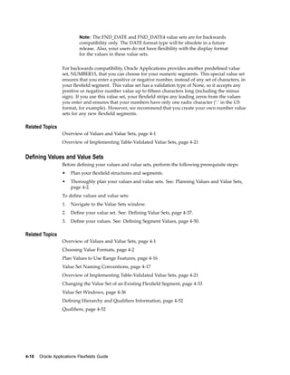 Note: The FND_DATE and FND_DATE4 value sets are for backwards
compatibility only. The DATE format type will be obsolete in a future
release. Also, your users do not have ﬂexibility with the display format
for the values in these value sets.
For backwards compatibility, Oracle Applications provides another predeﬁned value
set, NUMBER15, that you can choose for your numeric segments. This special value set
ensures that you enter a positive or negative number, instead of any set of characters, in
your ﬂexﬁeld segment. This value set has a validation type of None, so it accepts any
positive or negative number value up to ﬁfteen characters long (including the minus
sign). If you use this value set, your ﬂexﬁeld strips any leading zeros from the values
you enter and ensures that your numbers have only one radix character (’.’ in the US
format, for example). However, we recommend that you create your own number value
sets for any new ﬂexﬁeld segments.
Related Topics
Overview of Values and Value Sets, page 4-1
Overview of Implementing Table-Validated Value Sets, page 4-21
Dening Values and Value Sets
Before deﬁning your values and value sets, perform the following prerequisite steps:
• Plan your ﬂexﬁeld structures and segments.
• Thoroughly plan your values and value sets. See: Planning Values and Value Sets,
page 4-2.
To deﬁne values and value sets:
1. Navigate to the Value Sets window.
2. Deﬁne your value set. See: Deﬁning Value Sets, page 4-37.
3. Deﬁne your values. See: Deﬁning Segment Values, page 4-50.
Related Topics
Overview of Values and Value Sets, page 4-1
Choosing Value Formats, page 4-2
Plan Values to Use Range Features, page 4-16
Value Set Naming Conventions, page 4-17
Overview of Implementing Table-Validated Value Sets, page 4-21
Changing the Value Set of an Existing Flexﬁeld Segment, page 4-33
Value Set Windows, page 4-36
Deﬁning Hierarchy and Qualiﬁers Information, page 4-52
Qualiﬁers, page 4-52
4-18 Oracle Applications Flexelds Guide
 