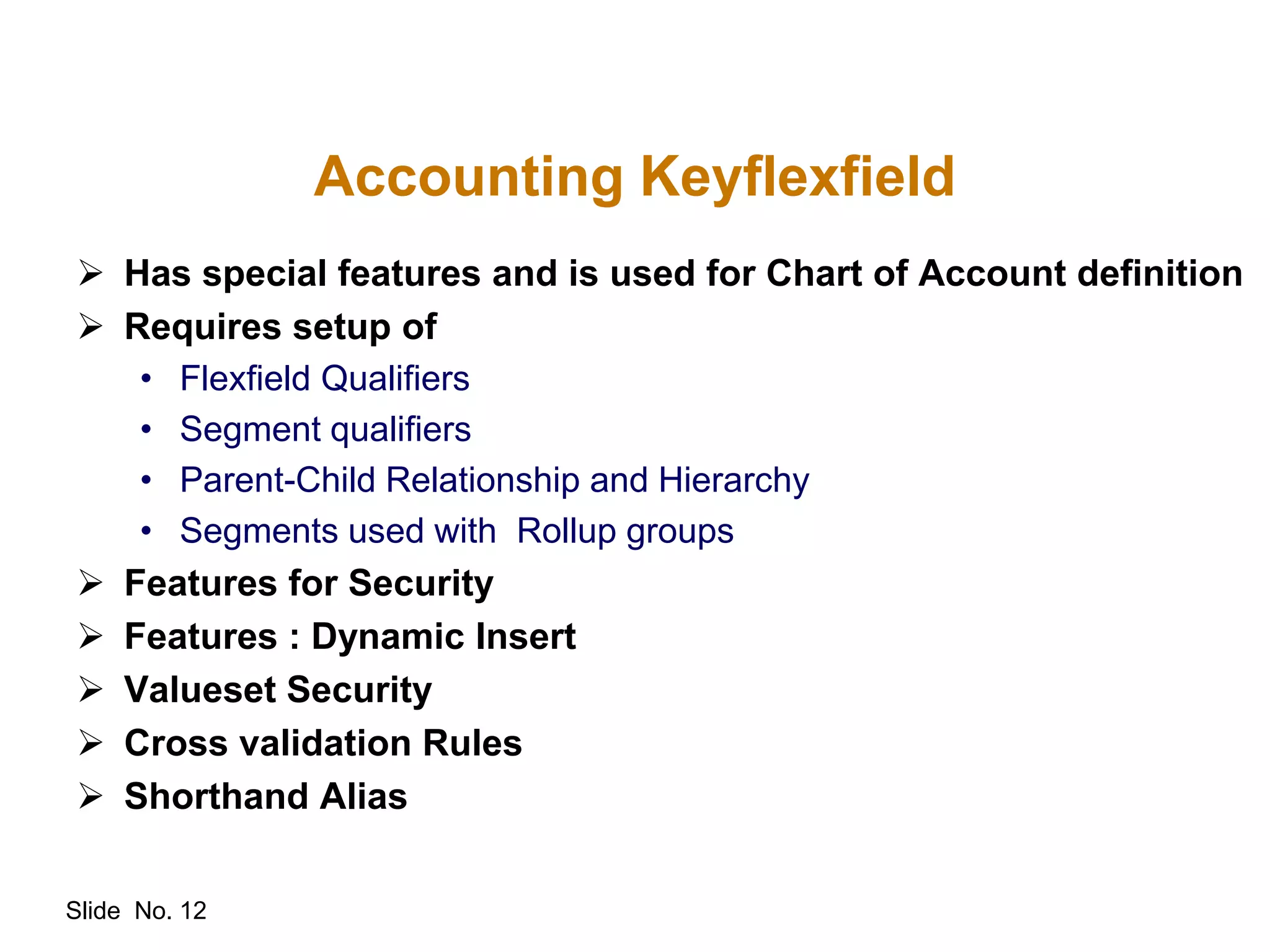 Slide No. 12
Accounting Keyflexfield
 Has special features and is used for Chart of Account definition
 Requires setup of
• Flexfield Qualifiers
• Segment qualifiers
• Parent-Child Relationship and Hierarchy
• Segments used with Rollup groups
 Features for Security
 Features : Dynamic Insert
 Valueset Security
 Cross validation Rules
 Shorthand Alias
 