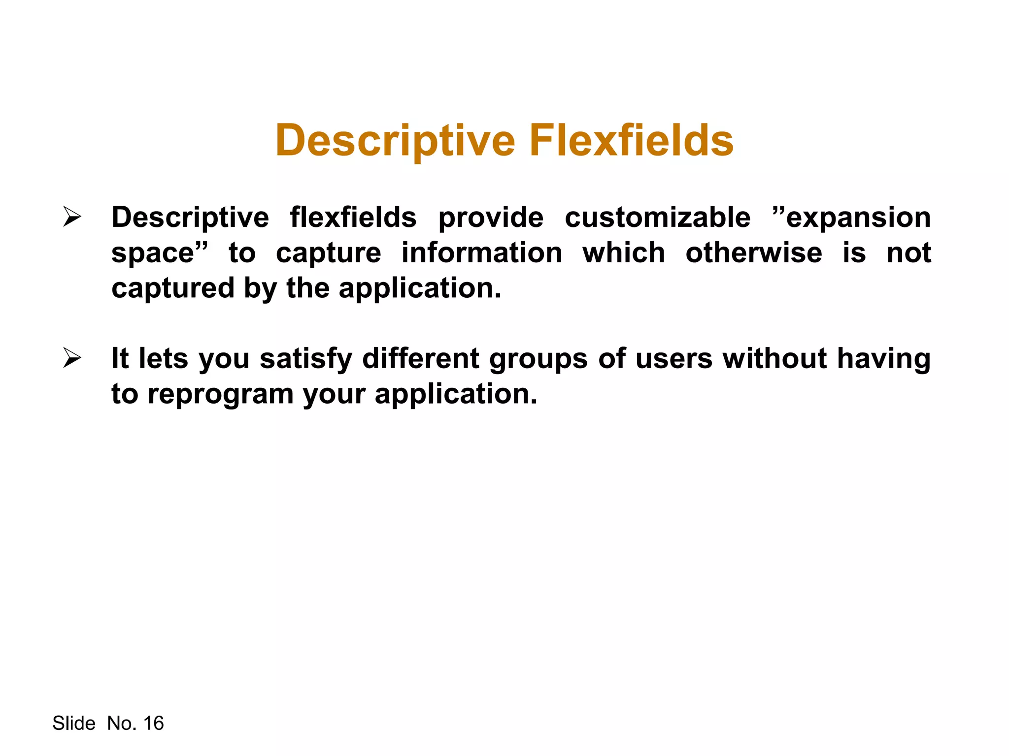 Slide No. 16
Descriptive Flexfields
 Descriptive flexfields provide customizable ”expansion
space” to capture information which otherwise is not
captured by the application.
 It lets you satisfy different groups of users without having
to reprogram your application.
 