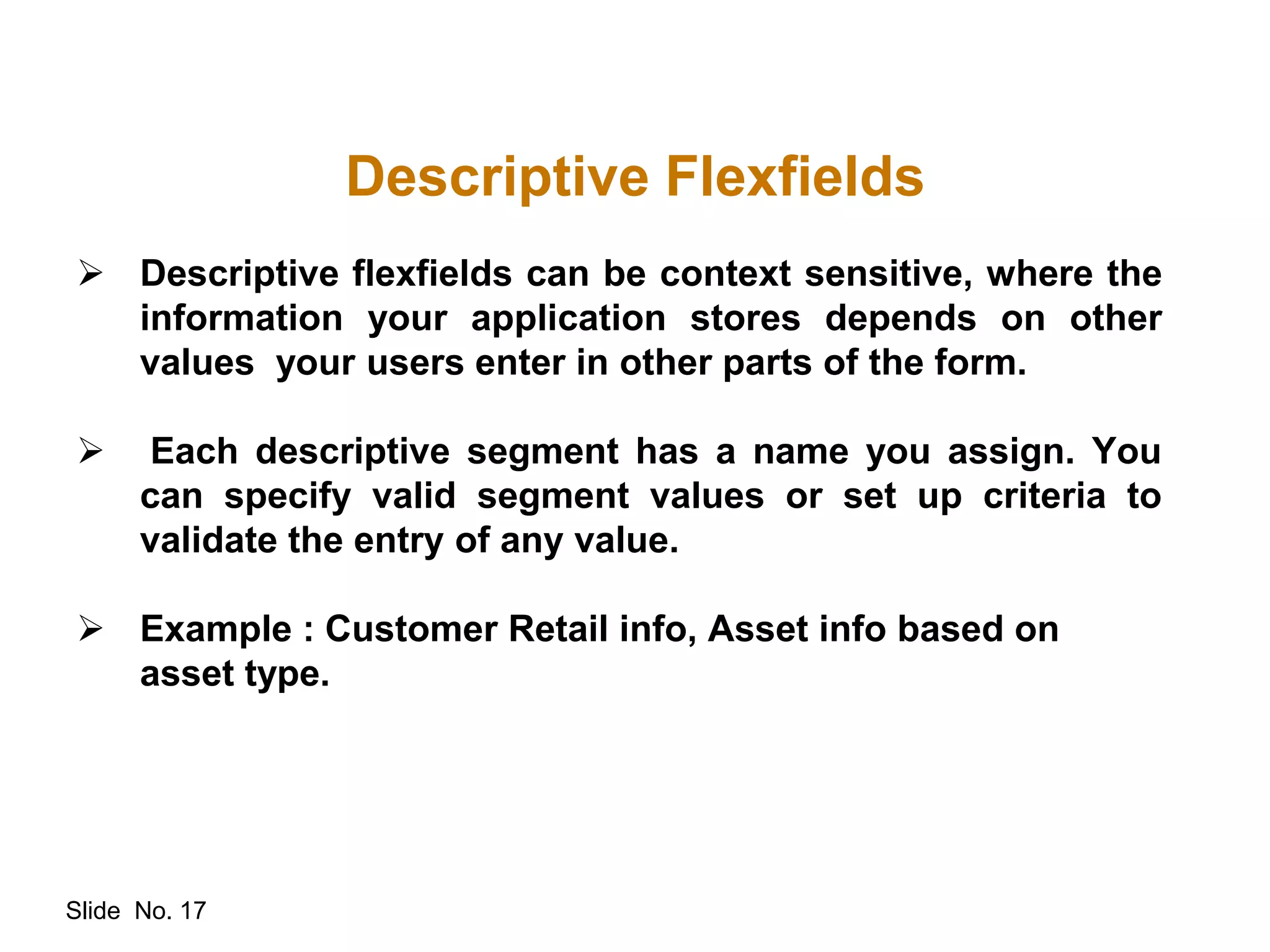 Slide No. 17
Descriptive Flexfields
 Descriptive flexfields can be context sensitive, where the
information your application stores depends on other
values your users enter in other parts of the form.
 Each descriptive segment has a name you assign. You
can specify valid segment values or set up criteria to
validate the entry of any value.
 Example : Customer Retail info, Asset info based on
asset type.
 