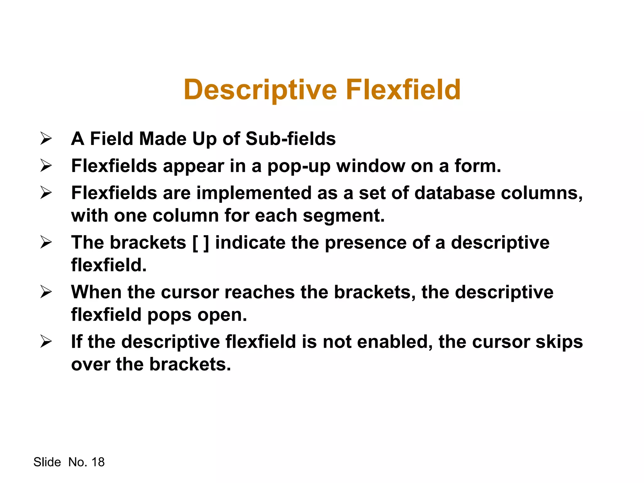 Slide No. 18
Descriptive Flexfield
 A Field Made Up of Sub-fields
 Flexfields appear in a pop-up window on a form.
 Flexfields are implemented as a set of database columns,
with one column for each segment.
 The brackets [ ] indicate the presence of a descriptive
flexfield.
 When the cursor reaches the brackets, the descriptive
flexfield pops open.
 If the descriptive flexfield is not enabled, the cursor skips
over the brackets.
 