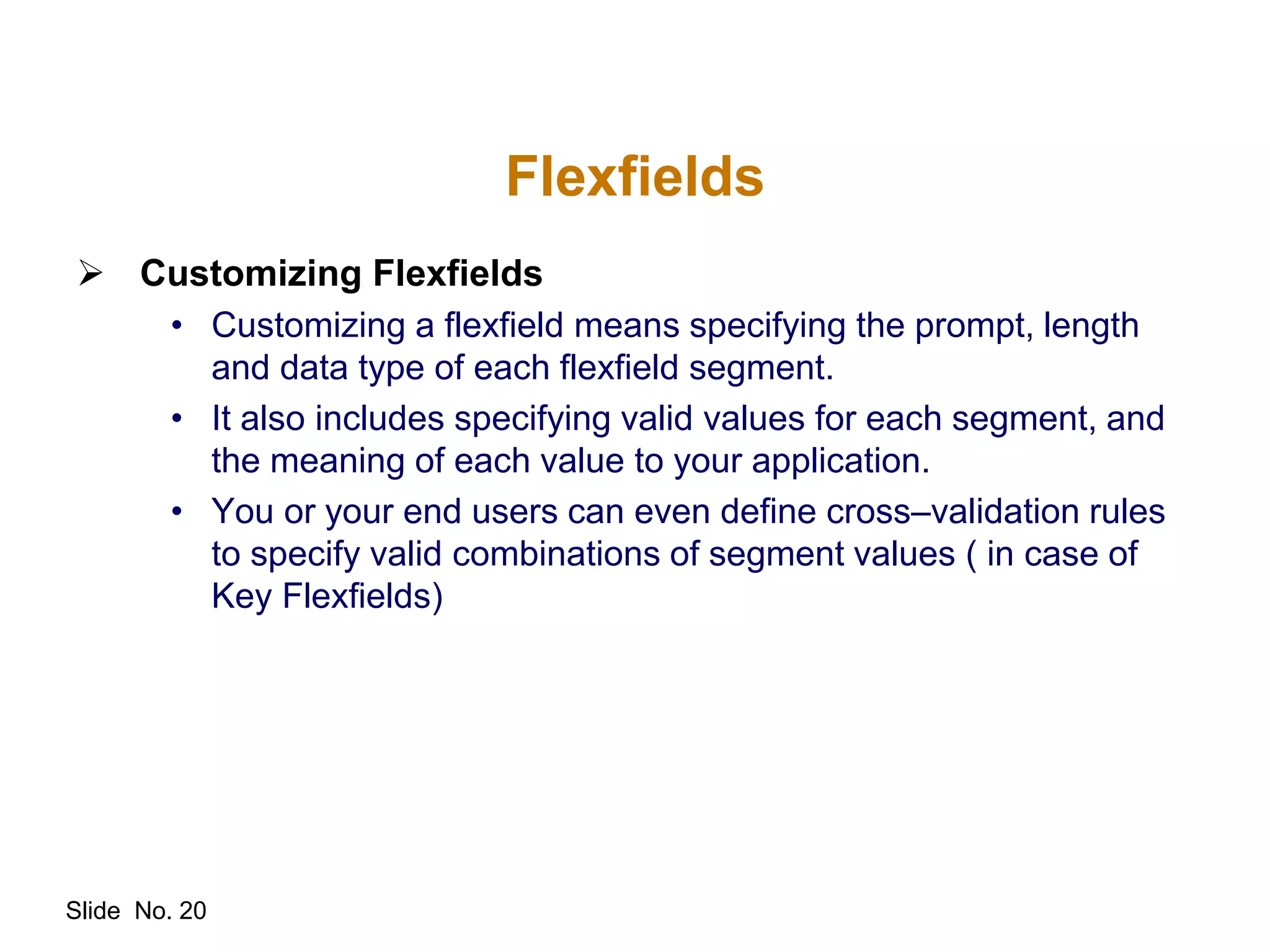 Slide No. 20
Flexfields
 Customizing Flexfields
• Customizing a flexfield means specifying the prompt, length
and data type of each flexfield segment.
• It also includes specifying valid values for each segment, and
the meaning of each value to your application.
• You or your end users can even define cross–validation rules
to specify valid combinations of segment values ( in case of
Key Flexfields)
 