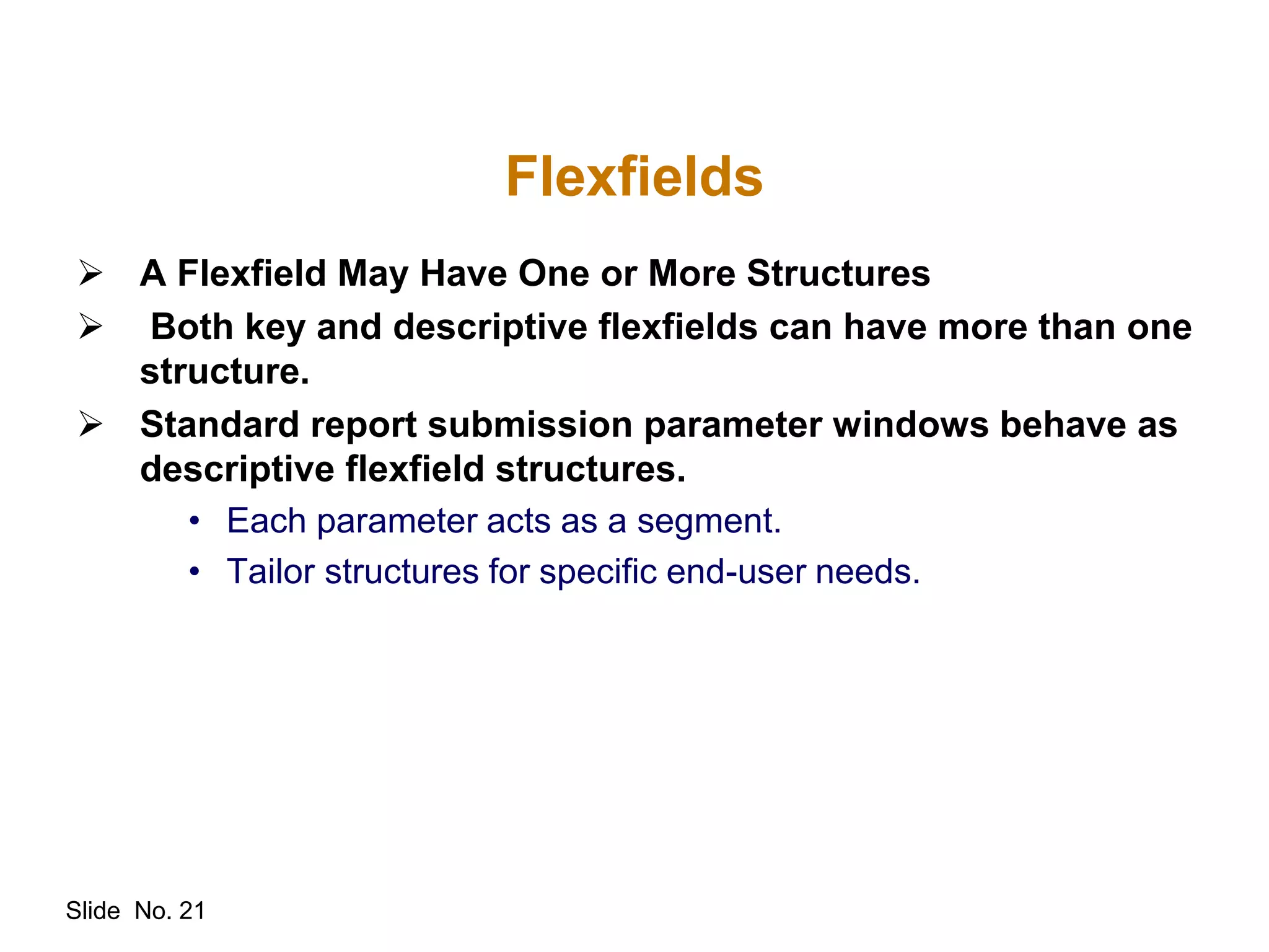 Slide No. 21
Flexfields
 A Flexfield May Have One or More Structures
 Both key and descriptive flexfields can have more than one
structure.
 Standard report submission parameter windows behave as
descriptive flexfield structures.
• Each parameter acts as a segment.
• Tailor structures for specific end-user needs.
 