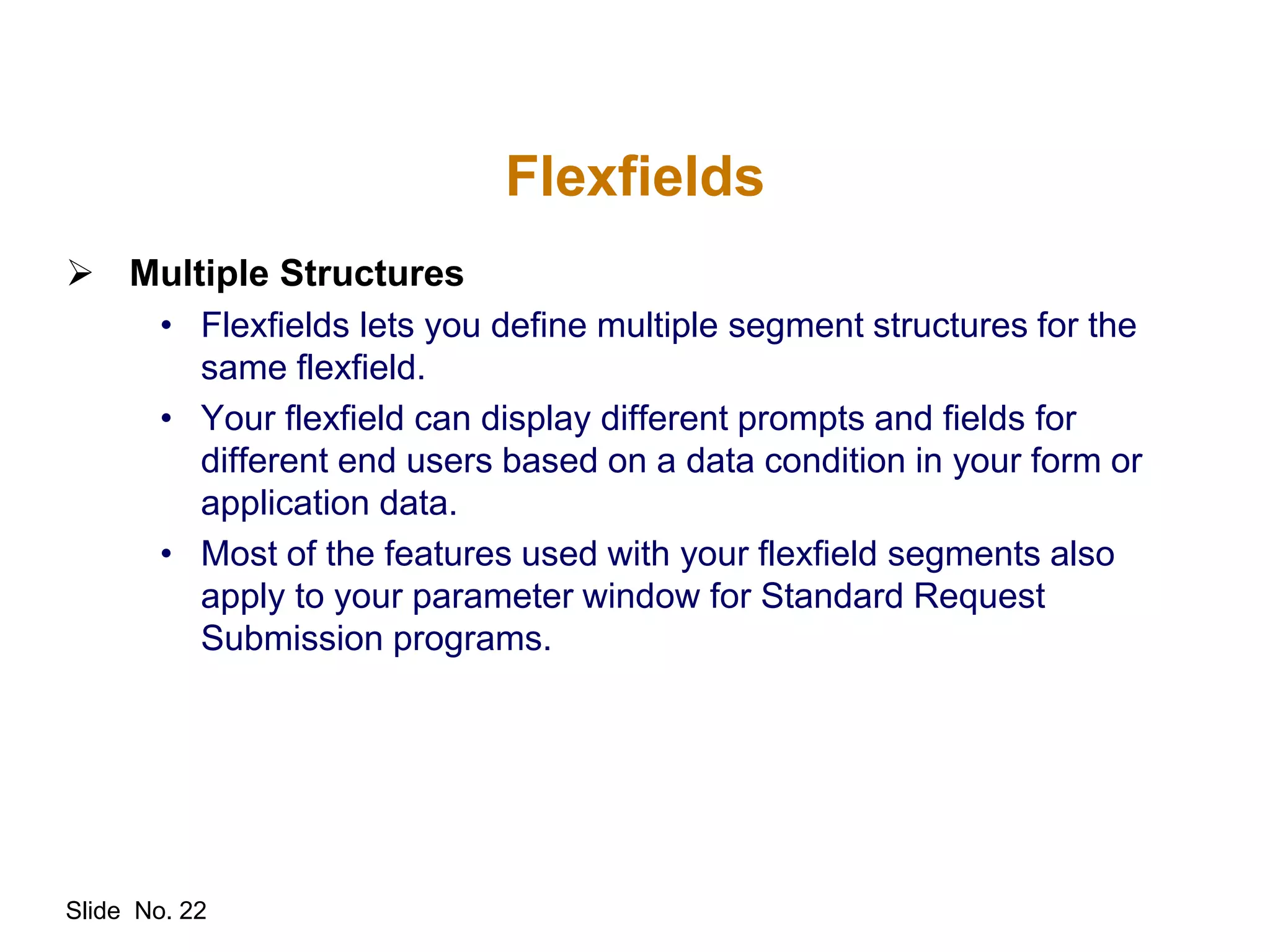 Slide No. 22
Flexfields
 Multiple Structures
• Flexfields lets you define multiple segment structures for the
same flexfield.
• Your flexfield can display different prompts and fields for
different end users based on a data condition in your form or
application data.
• Most of the features used with your flexfield segments also
apply to your parameter window for Standard Request
Submission programs.
 