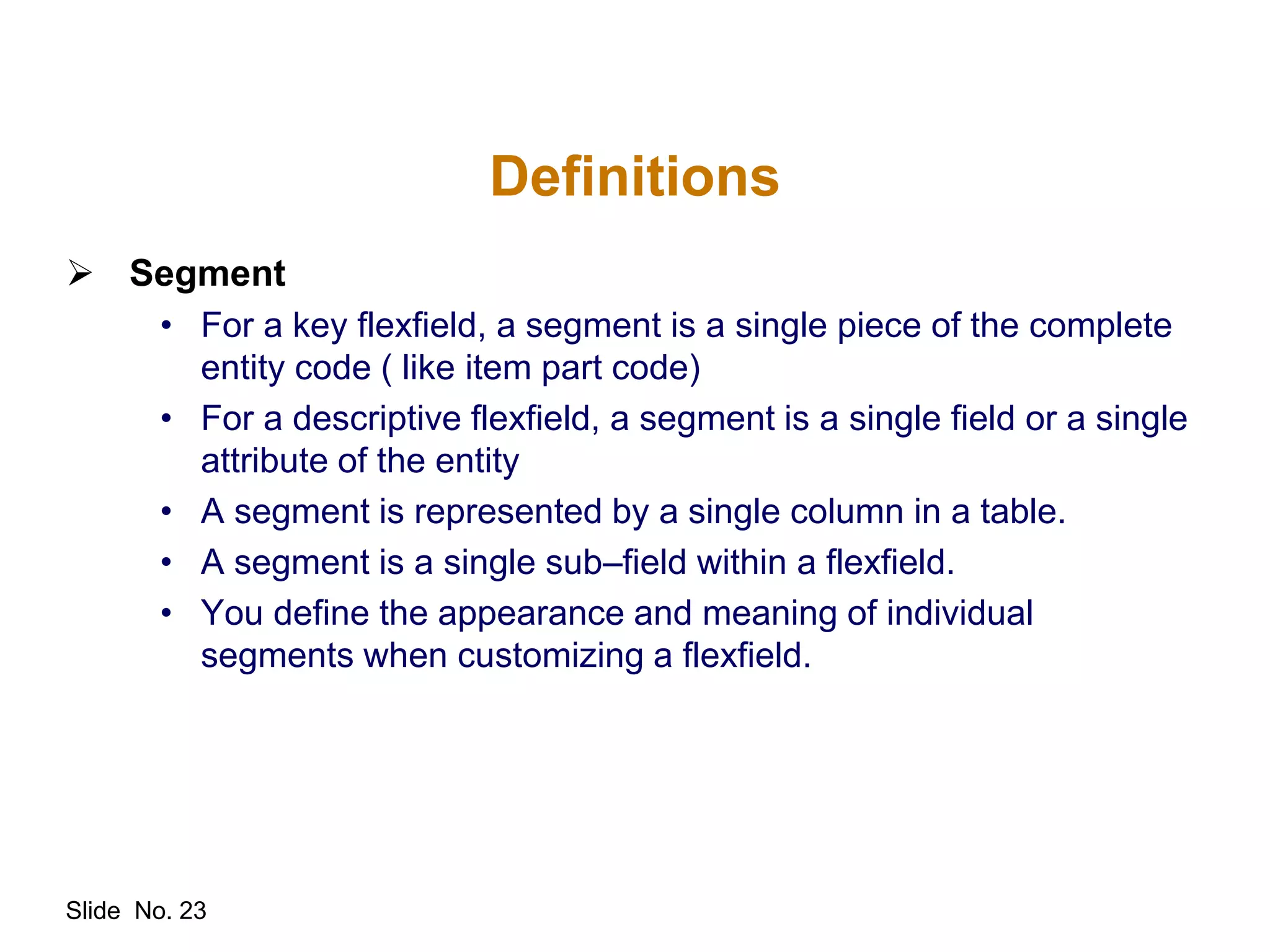 Slide No. 23
Definitions
 Segment
• For a key flexfield, a segment is a single piece of the complete
entity code ( like item part code)
• For a descriptive flexfield, a segment is a single field or a single
attribute of the entity
• A segment is represented by a single column in a table.
• A segment is a single sub–field within a flexfield.
• You define the appearance and meaning of individual
segments when customizing a flexfield.
 