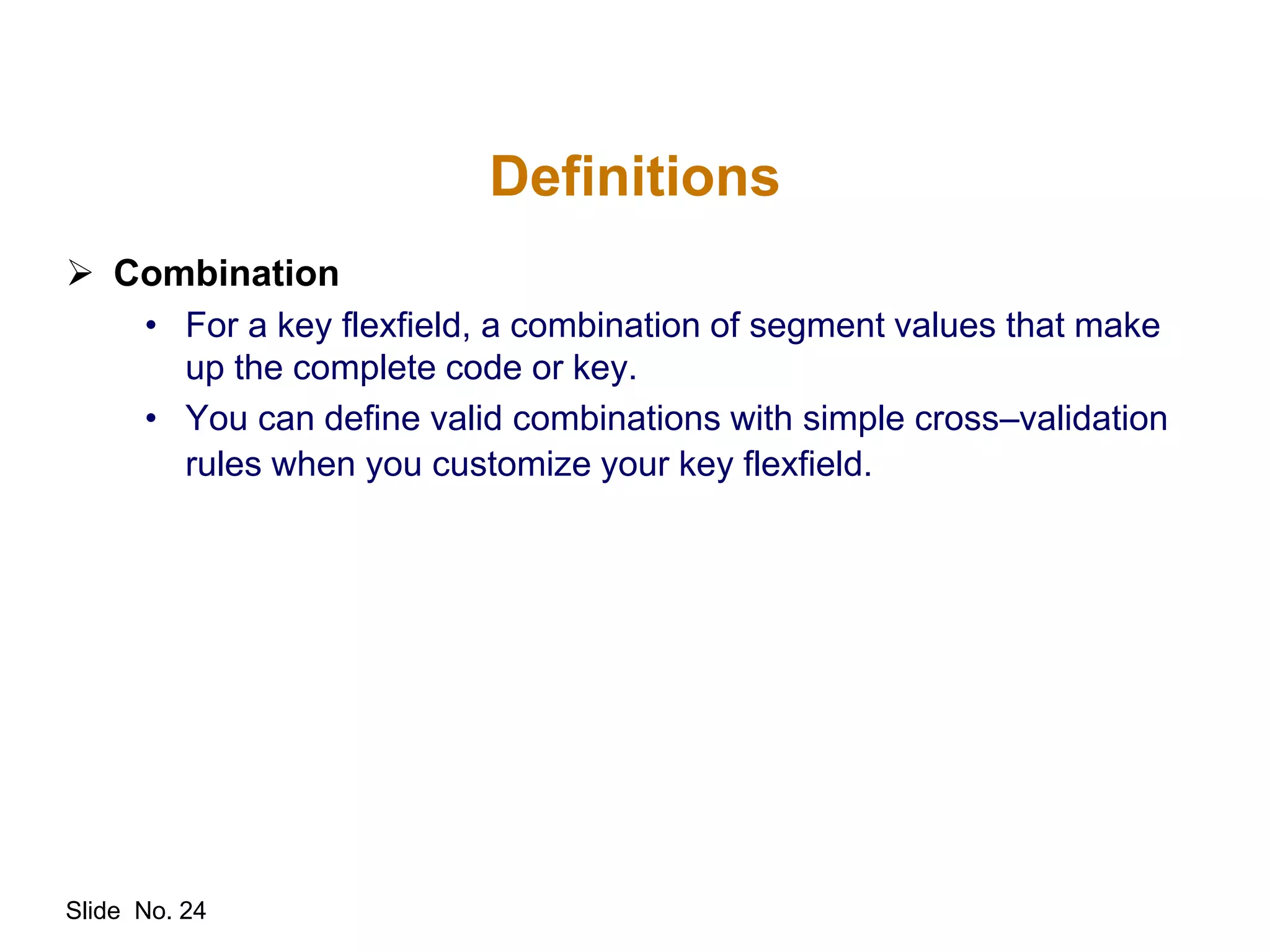 Slide No. 24
Definitions
 Combination
• For a key flexfield, a combination of segment values that make
up the complete code or key.
• You can define valid combinations with simple cross–validation
rules when you customize your key flexfield.
 
