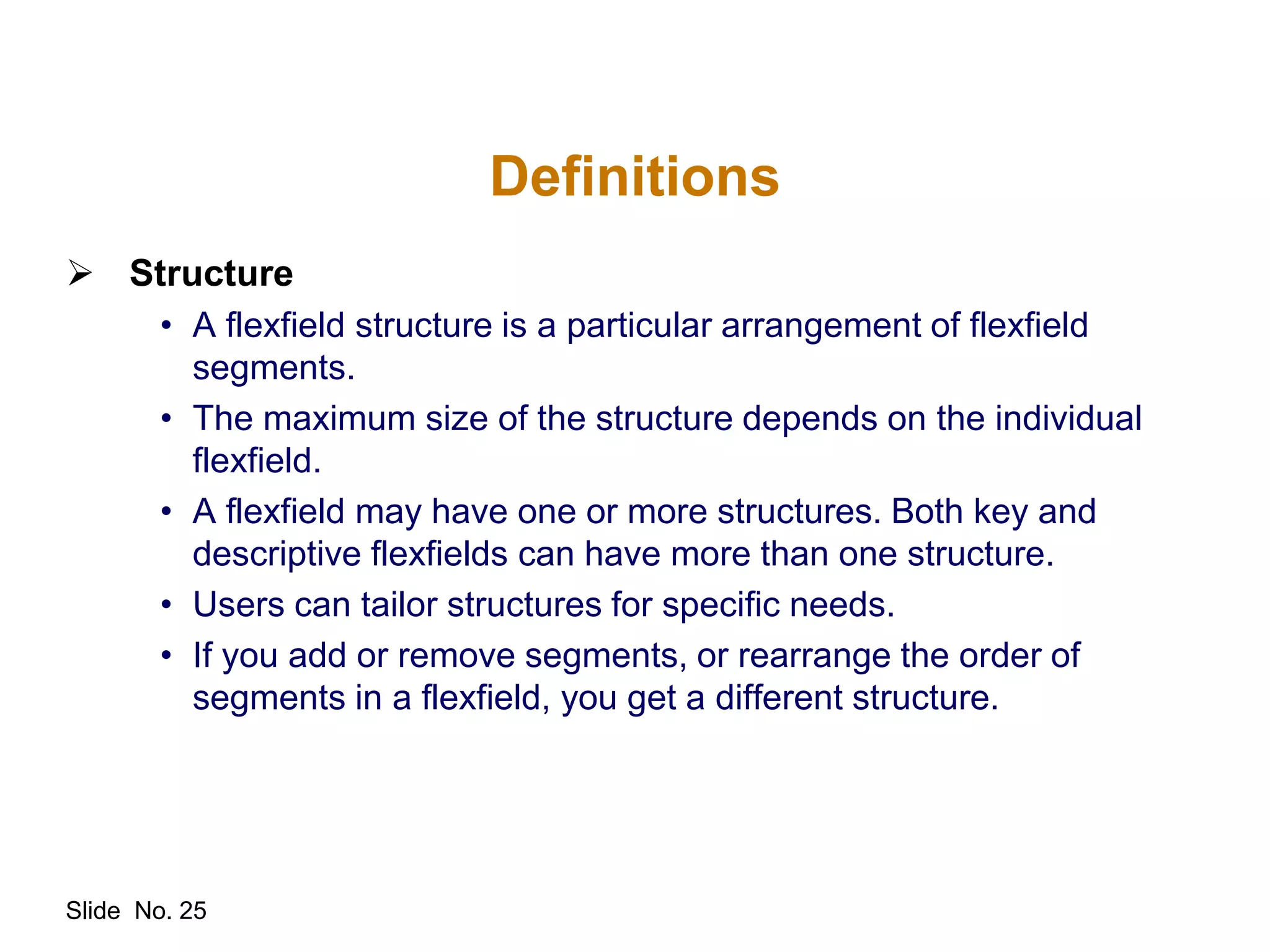 Slide No. 25
Definitions
 Structure
• A flexfield structure is a particular arrangement of flexfield
segments.
• The maximum size of the structure depends on the individual
flexfield.
• A flexfield may have one or more structures. Both key and
descriptive flexfields can have more than one structure.
• Users can tailor structures for specific needs.
• If you add or remove segments, or rearrange the order of
segments in a flexfield, you get a different structure.
 