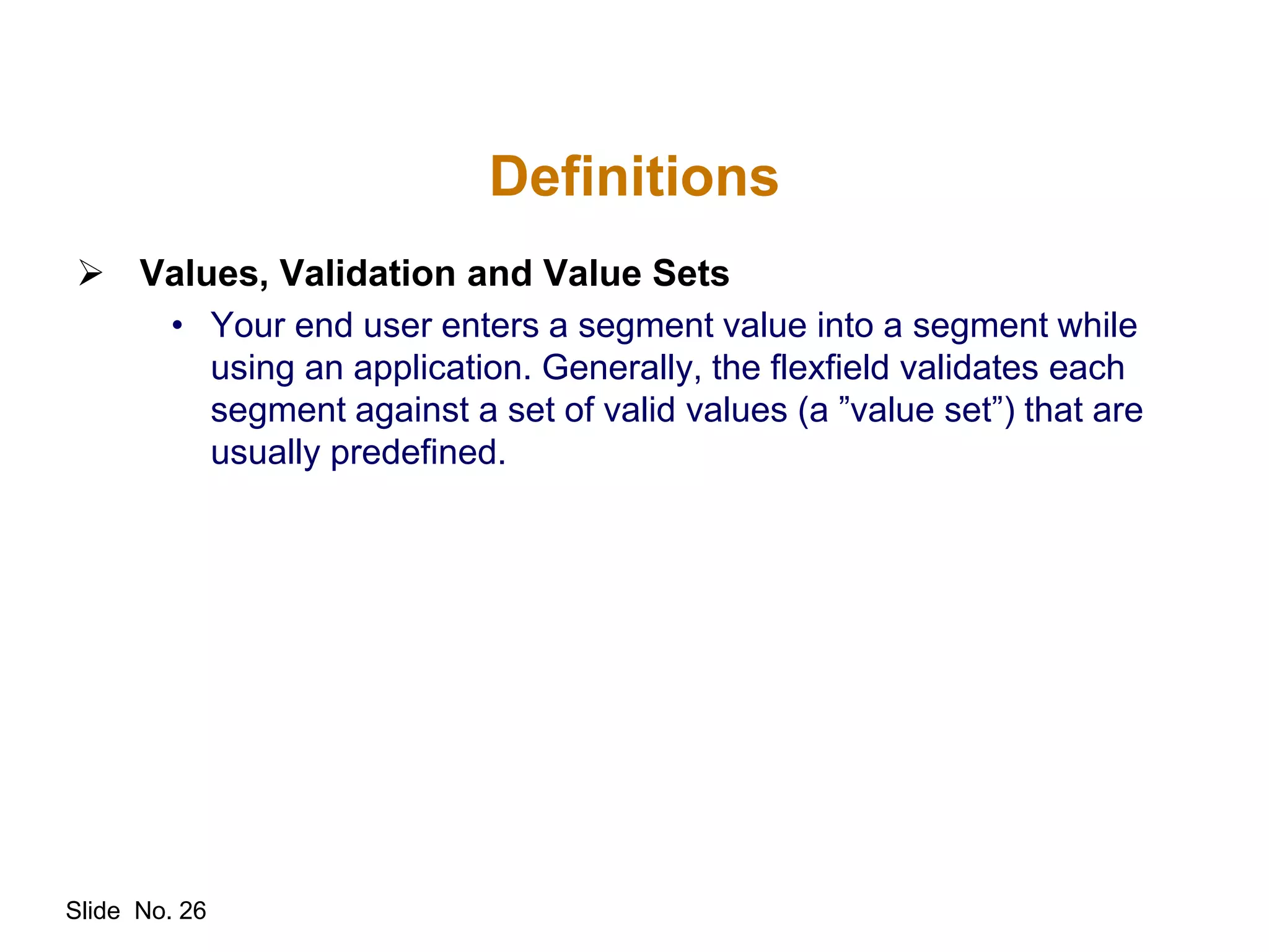 Slide No. 26
Definitions
 Values, Validation and Value Sets
• Your end user enters a segment value into a segment while
using an application. Generally, the flexfield validates each
segment against a set of valid values (a ”value set”) that are
usually predefined.
 