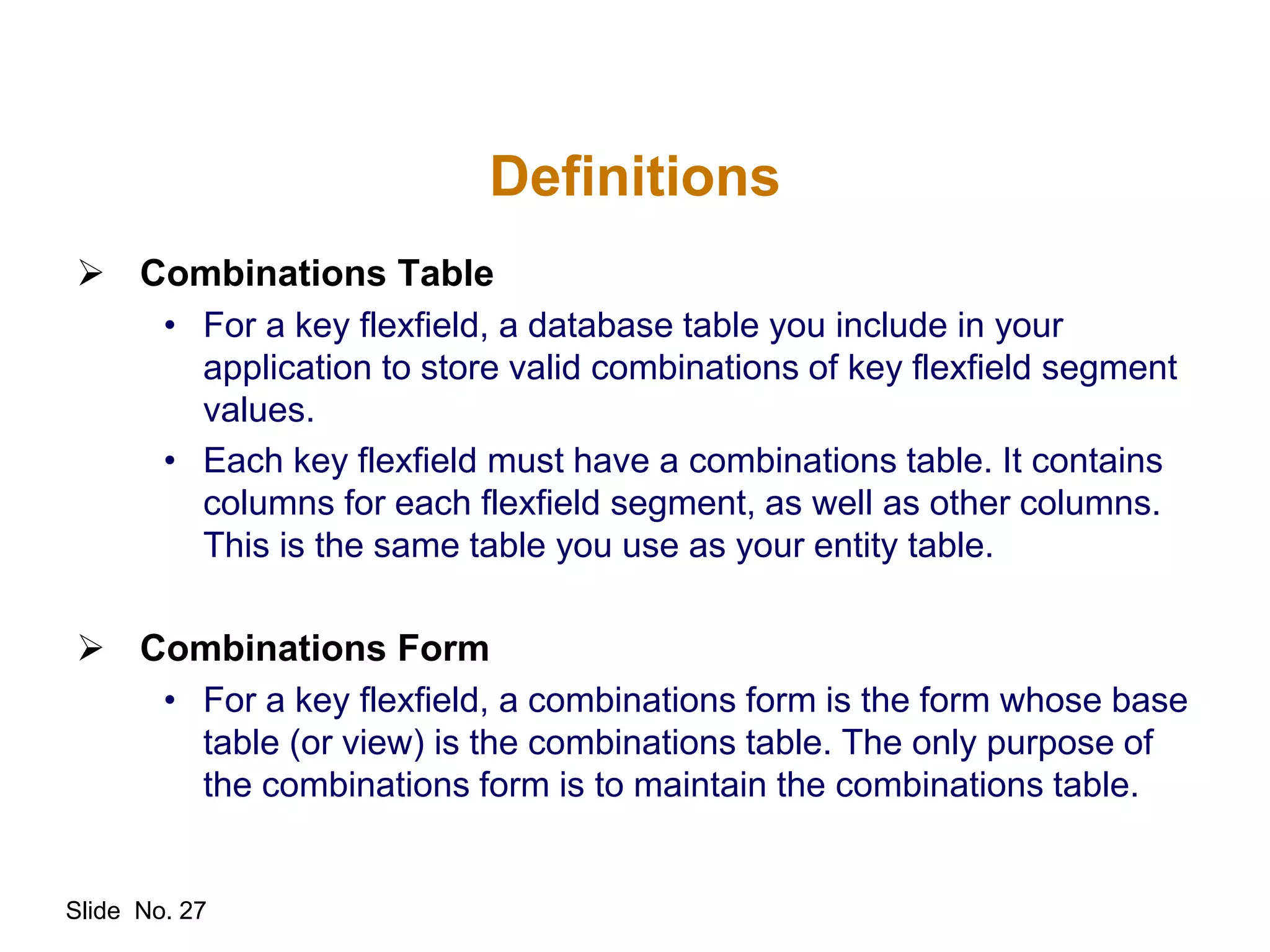 Slide No. 27
Definitions
 Combinations Table
• For a key flexfield, a database table you include in your
application to store valid combinations of key flexfield segment
values.
• Each key flexfield must have a combinations table. It contains
columns for each flexfield segment, as well as other columns.
This is the same table you use as your entity table.
 Combinations Form
• For a key flexfield, a combinations form is the form whose base
table (or view) is the combinations table. The only purpose of
the combinations form is to maintain the combinations table.
 