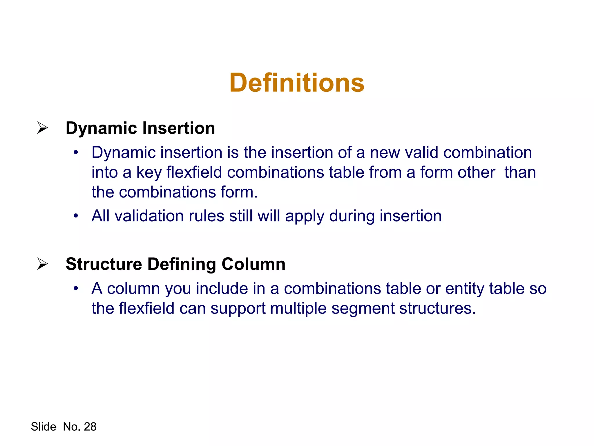 Slide No. 28
Definitions
 Dynamic Insertion
• Dynamic insertion is the insertion of a new valid combination
into a key flexfield combinations table from a form other than
the combinations form.
• All validation rules still will apply during insertion
 Structure Defining Column
• A column you include in a combinations table or entity table so
the flexfield can support multiple segment structures.
 