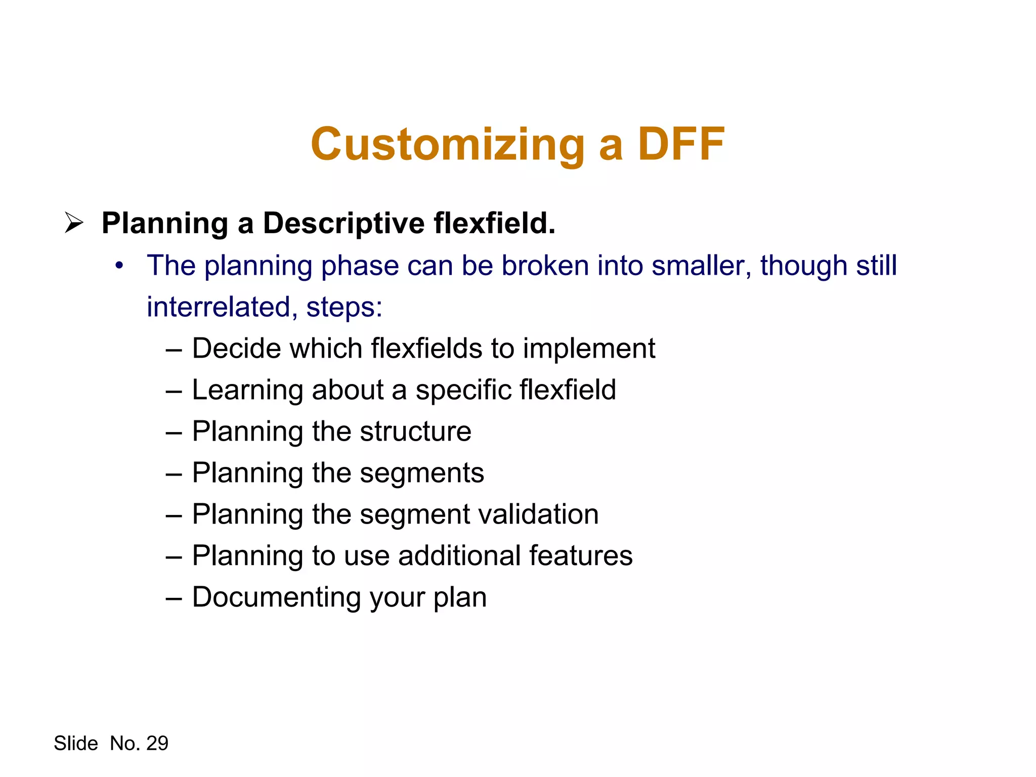 Slide No. 29
Customizing a DFF
 Planning a Descriptive flexfield.
• The planning phase can be broken into smaller, though still
interrelated, steps:
– Decide which flexfields to implement
– Learning about a specific flexfield
– Planning the structure
– Planning the segments
– Planning the segment validation
– Planning to use additional features
– Documenting your plan
 
