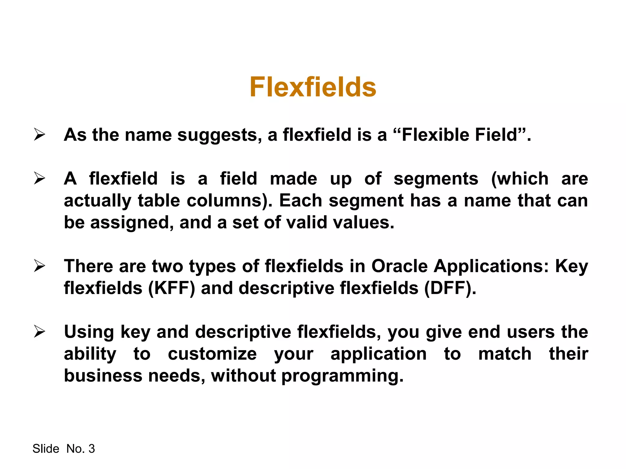 Slide No. 3
Flexfields
 As the name suggests, a flexfield is a “Flexible Field”.
 A flexfield is a field made up of segments (which are
actually table columns). Each segment has a name that can
be assigned, and a set of valid values.
 There are two types of flexfields in Oracle Applications: Key
flexfields (KFF) and descriptive flexfields (DFF).
 Using key and descriptive flexfields, you give end users the
ability to customize your application to match their
business needs, without programming.
 