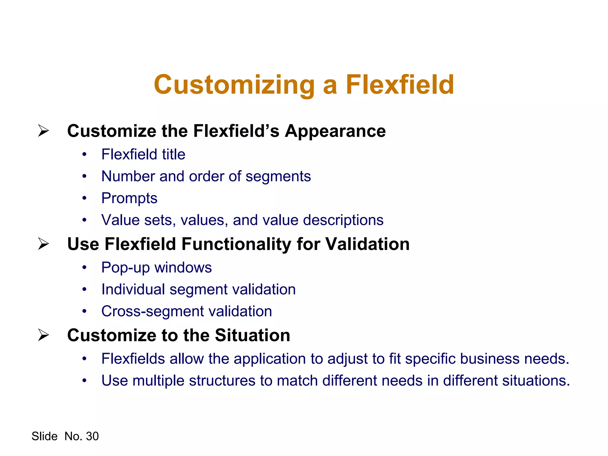 Slide No. 30
Customizing a Flexfield
 Customize the Flexfield’s Appearance
• Flexfield title
• Number and order of segments
• Prompts
• Value sets, values, and value descriptions
 Use Flexfield Functionality for Validation
• Pop-up windows
• Individual segment validation
• Cross-segment validation
 Customize to the Situation
• Flexfields allow the application to adjust to fit specific business needs.
• Use multiple structures to match different needs in different situations.
 