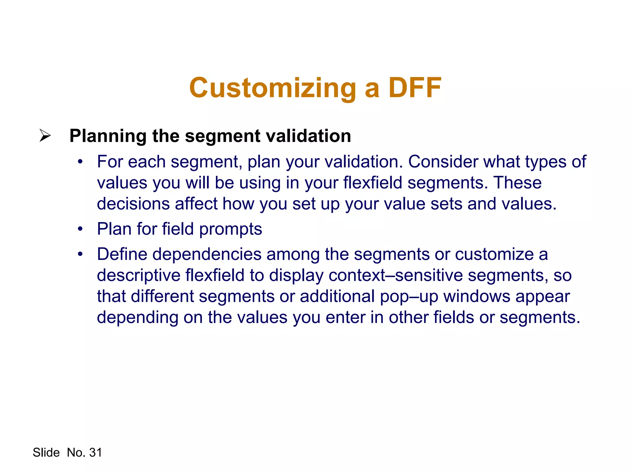 Slide No. 31
Customizing a DFF
 Planning the segment validation
• For each segment, plan your validation. Consider what types of
values you will be using in your flexfield segments. These
decisions affect how you set up your value sets and values.
• Plan for field prompts
• Define dependencies among the segments or customize a
descriptive flexfield to display context–sensitive segments, so
that different segments or additional pop–up windows appear
depending on the values you enter in other fields or segments.
 