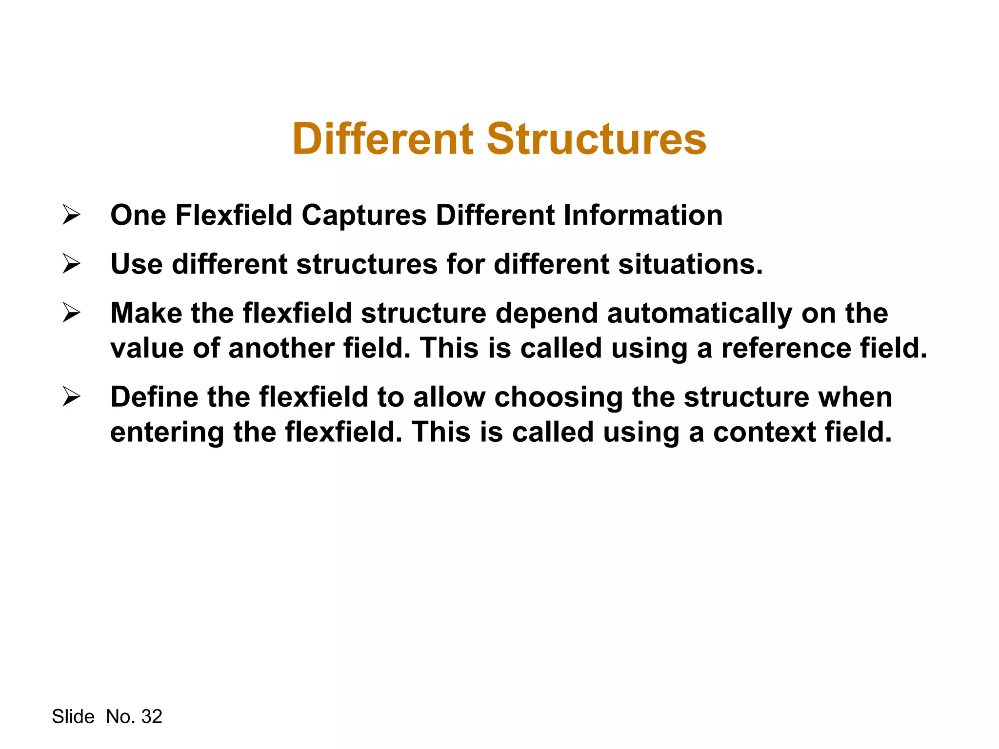 Slide No. 32
Different Structures
 One Flexfield Captures Different Information
 Use different structures for different situations.
 Make the flexfield structure depend automatically on the
value of another field. This is called using a reference field.
 Define the flexfield to allow choosing the structure when
entering the flexfield. This is called using a context field.
 