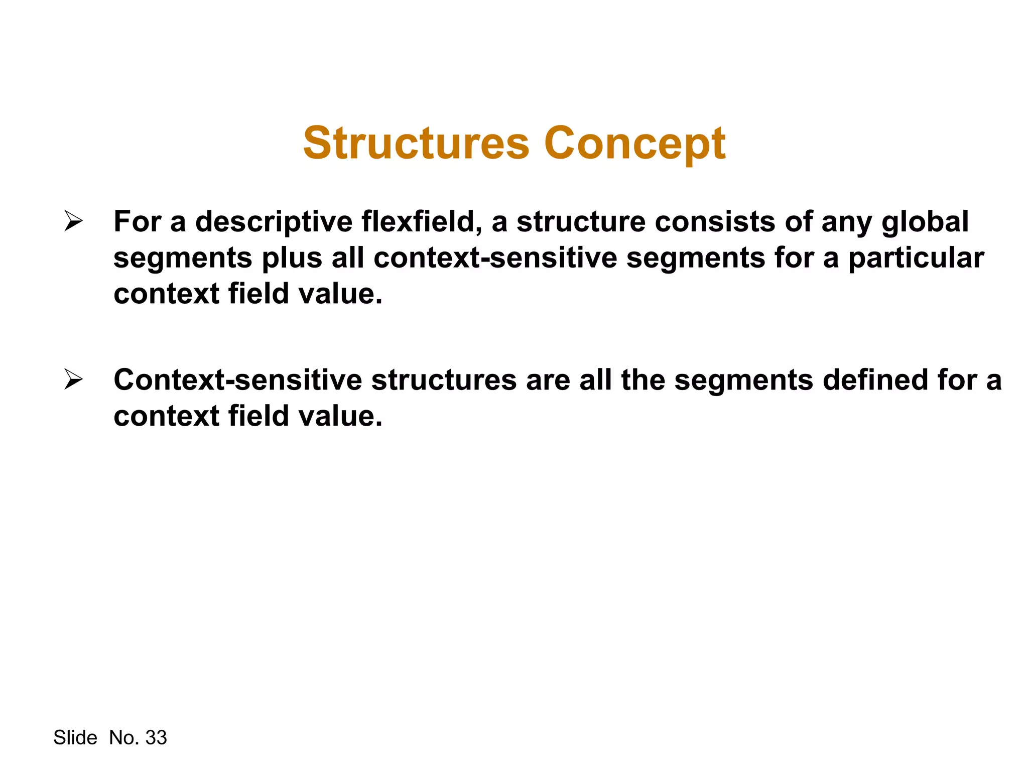 Slide No. 33
Structures Concept
 For a descriptive flexfield, a structure consists of any global
segments plus all context-sensitive segments for a particular
context field value.
 Context-sensitive structures are all the segments defined for a
context field value.
 