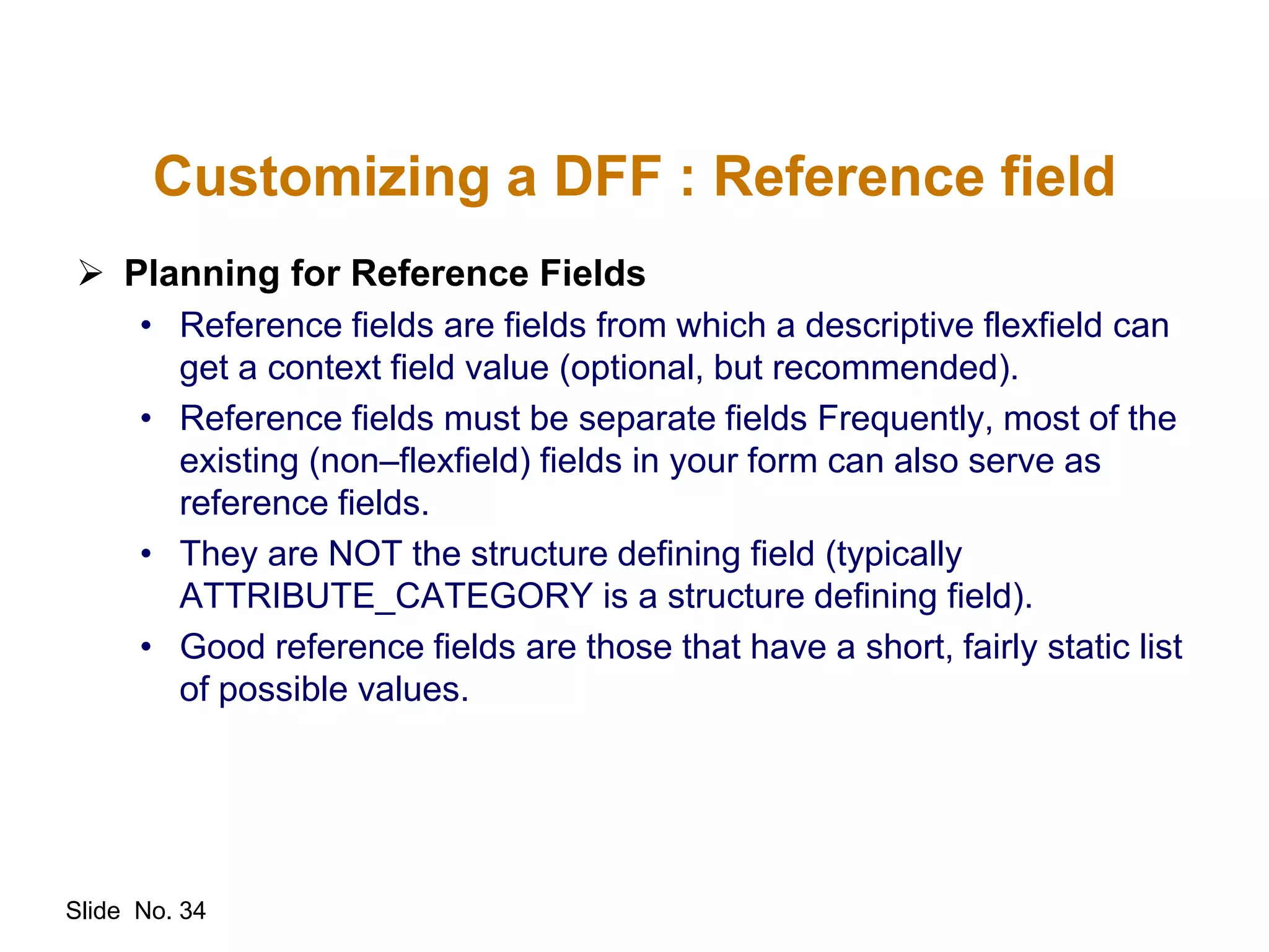 Slide No. 34
Customizing a DFF : Reference field
 Planning for Reference Fields
• Reference fields are fields from which a descriptive flexfield can
get a context field value (optional, but recommended).
• Reference fields must be separate fields Frequently, most of the
existing (non–flexfield) fields in your form can also serve as
reference fields.
• They are NOT the structure defining field (typically
ATTRIBUTE_CATEGORY is a structure defining field).
• Good reference fields are those that have a short, fairly static list
of possible values.
 