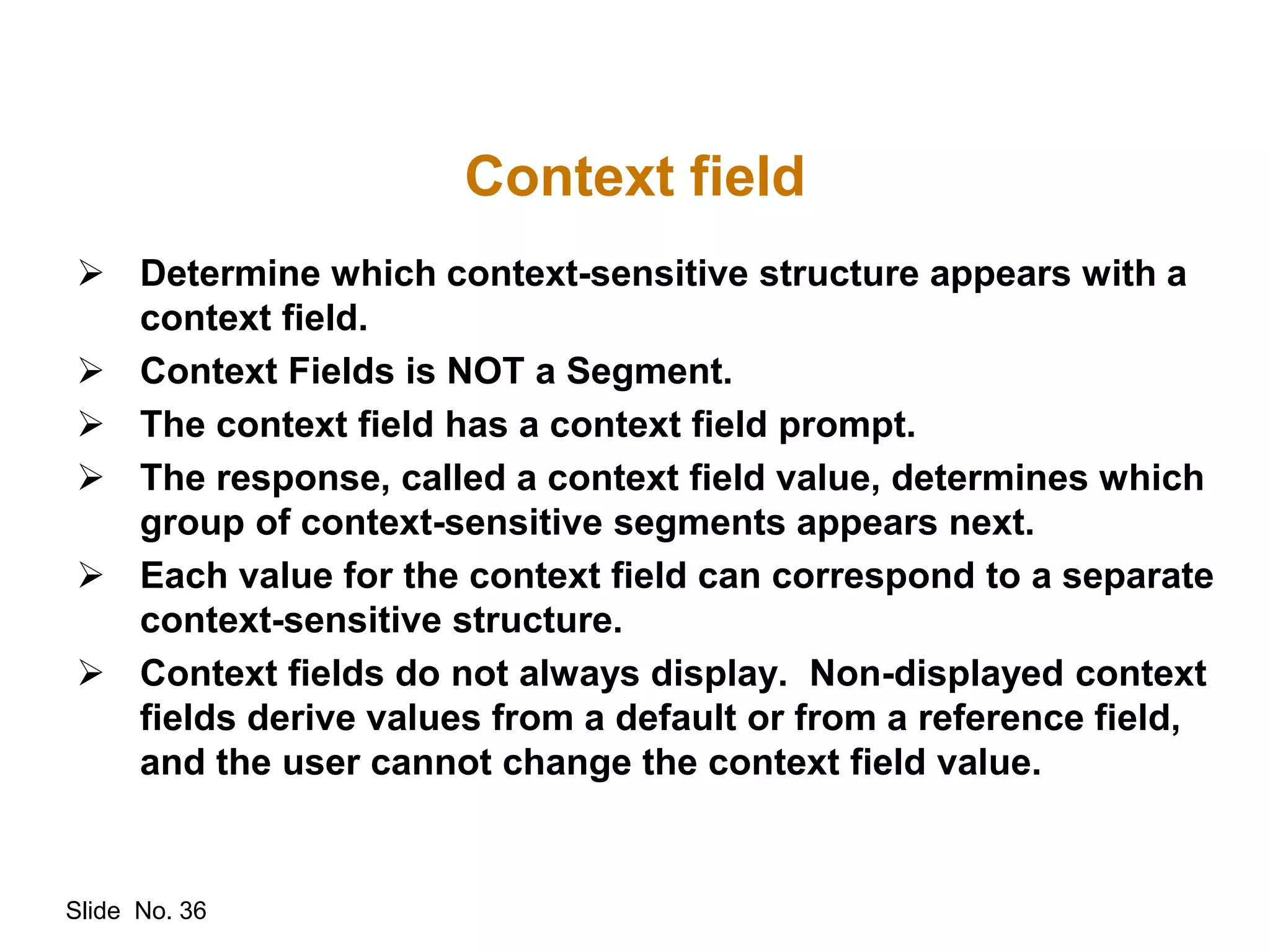 Slide No. 36
Context field
 Determine which context-sensitive structure appears with a
context field.
 Context Fields is NOT a Segment.
 The context field has a context field prompt.
 The response, called a context field value, determines which
group of context-sensitive segments appears next.
 Each value for the context field can correspond to a separate
context-sensitive structure.
 Context fields do not always display. Non-displayed context
fields derive values from a default or from a reference field,
and the user cannot change the context field value.
 