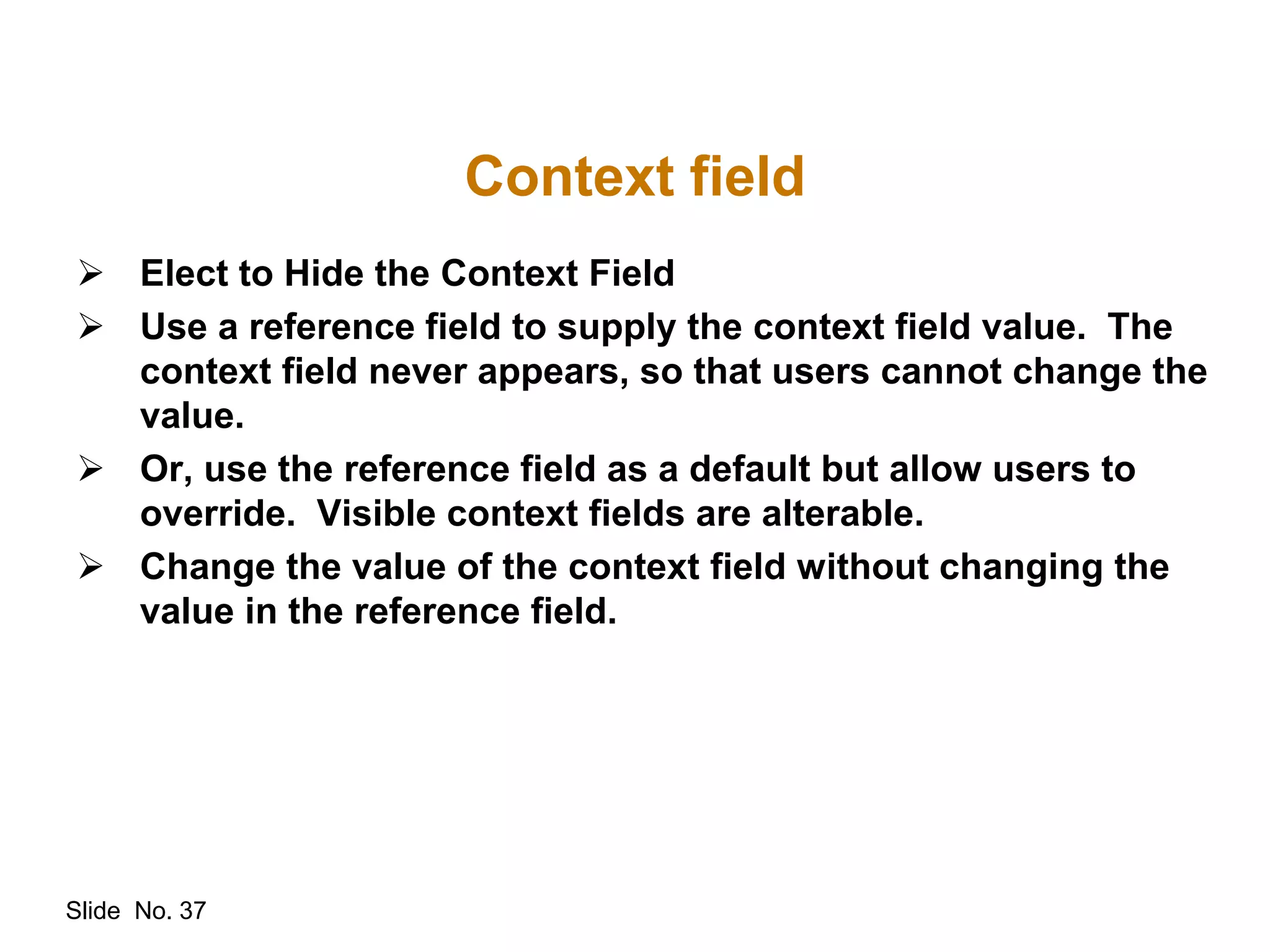 Slide No. 37
 Elect to Hide the Context Field
 Use a reference field to supply the context field value. The
context field never appears, so that users cannot change the
value.
 Or, use the reference field as a default but allow users to
override. Visible context fields are alterable.
 Change the value of the context field without changing the
value in the reference field.
Context field
 