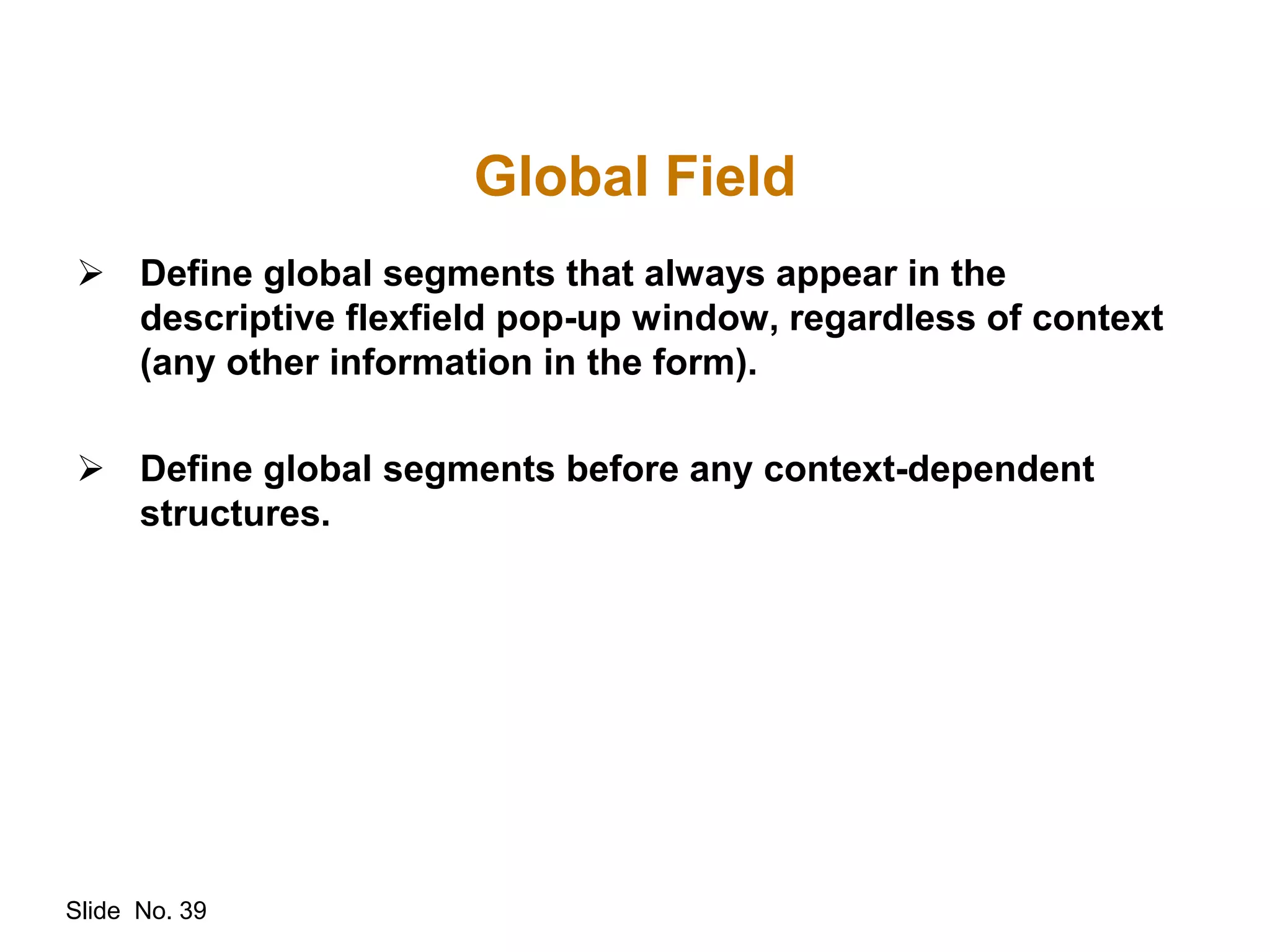 Slide No. 39
Global Field
 Define global segments that always appear in the
descriptive flexfield pop-up window, regardless of context
(any other information in the form).
 Define global segments before any context-dependent
structures.
 