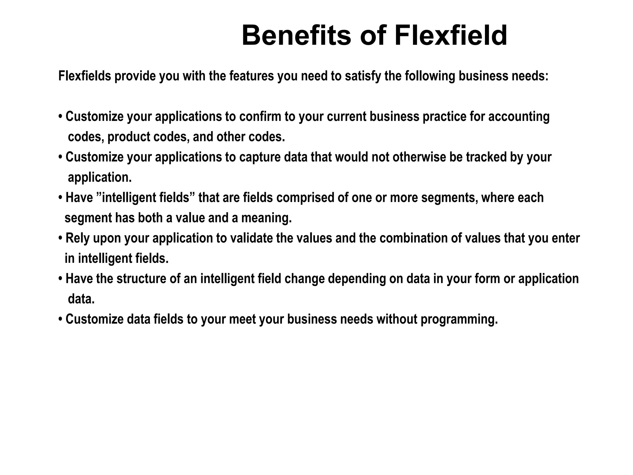 Benefits of Flexfield
Flexfields provide you with the features you need to satisfy the following business needs:
• Customize your applications to confirm to your current business practice for accounting
codes, product codes, and other codes.
• Customize your applications to capture data that would not otherwise be tracked by your
application.
• Have ”intelligent fields” that are fields comprised of one or more segments, where each
segment has both a value and a meaning.
• Rely upon your application to validate the values and the combination of values that you enter
in intelligent fields.
• Have the structure of an intelligent field change depending on data in your form or application
data.
• Customize data fields to your meet your business needs without programming.
 