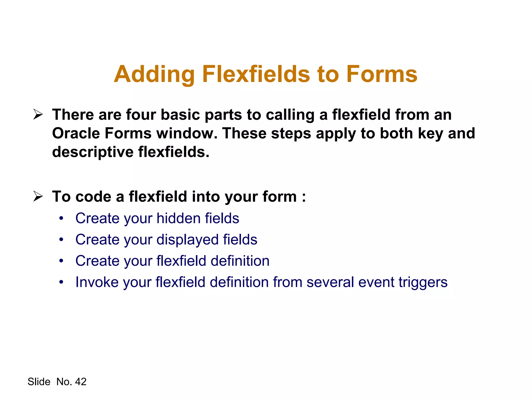 Slide No. 42
Adding Flexfields to Forms
 There are four basic parts to calling a flexfield from an
Oracle Forms window. These steps apply to both key and
descriptive flexfields.
 To code a flexfield into your form :
• Create your hidden fields
• Create your displayed fields
• Create your flexfield definition
• Invoke your flexfield definition from several event triggers
 