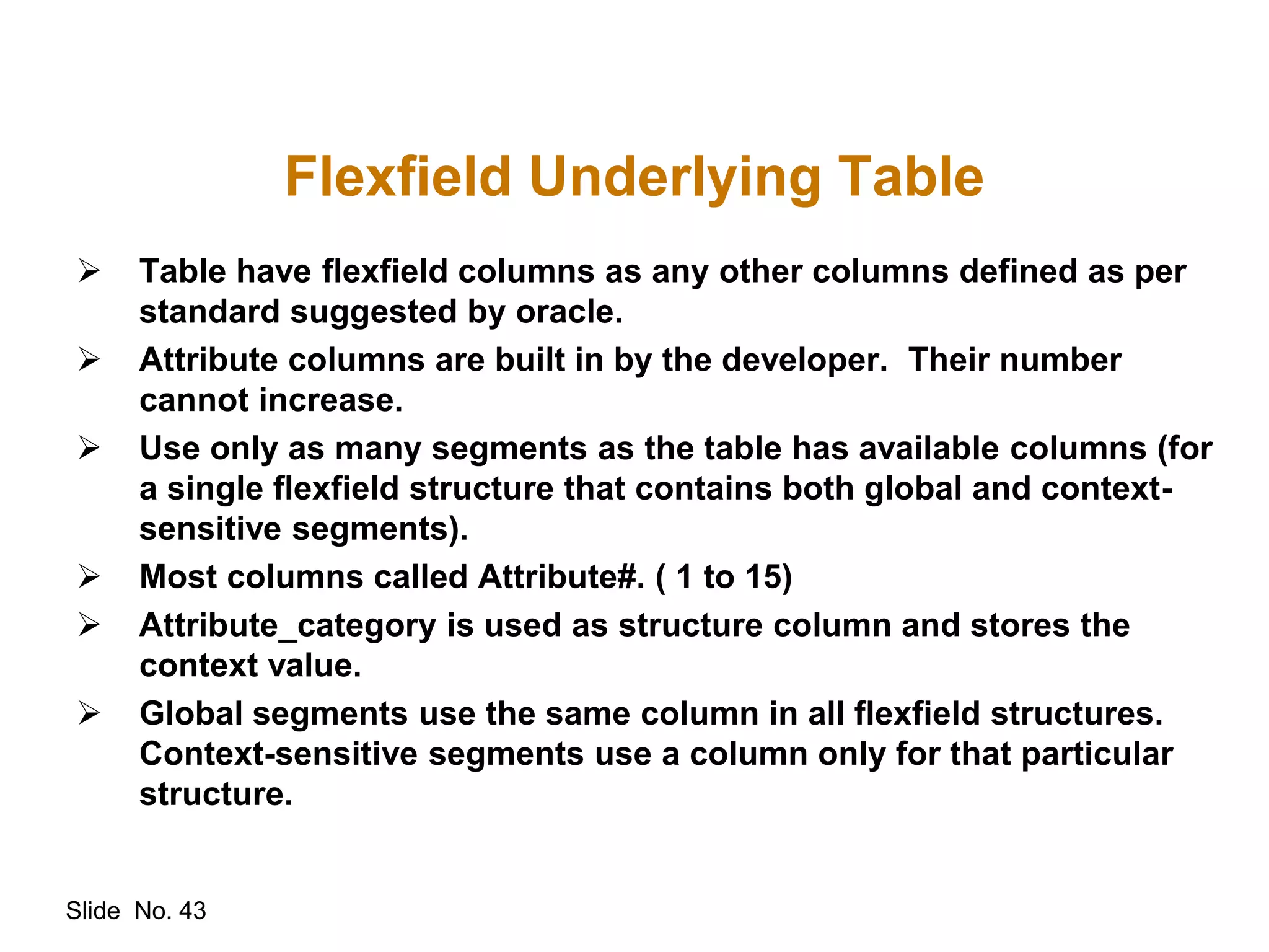 Slide No. 43
Flexfield Underlying Table
 Table have flexfield columns as any other columns defined as per
standard suggested by oracle.
 Attribute columns are built in by the developer. Their number
cannot increase.
 Use only as many segments as the table has available columns (for
a single flexfield structure that contains both global and context-
sensitive segments).
 Most columns called Attribute#. ( 1 to 15)
 Attribute_category is used as structure column and stores the
context value.
 Global segments use the same column in all flexfield structures.
Context-sensitive segments use a column only for that particular
structure.
 