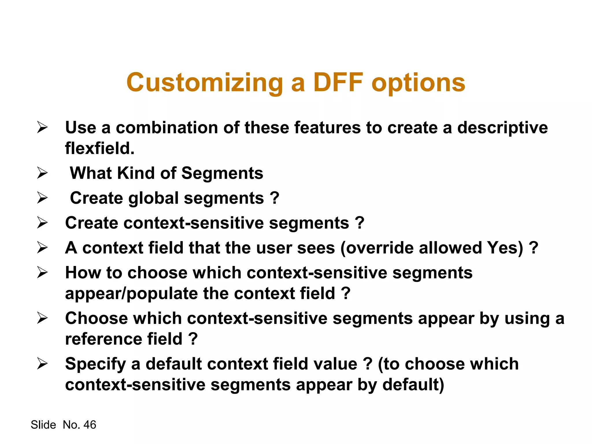 Slide No. 46
Customizing a DFF options
 Use a combination of these features to create a descriptive
flexfield.
 What Kind of Segments
 Create global segments ?
 Create context-sensitive segments ?
 A context field that the user sees (override allowed Yes) ?
 How to choose which context-sensitive segments
appear/populate the context field ?
 Choose which context-sensitive segments appear by using a
reference field ?
 Specify a default context field value ? (to choose which
context-sensitive segments appear by default)
 