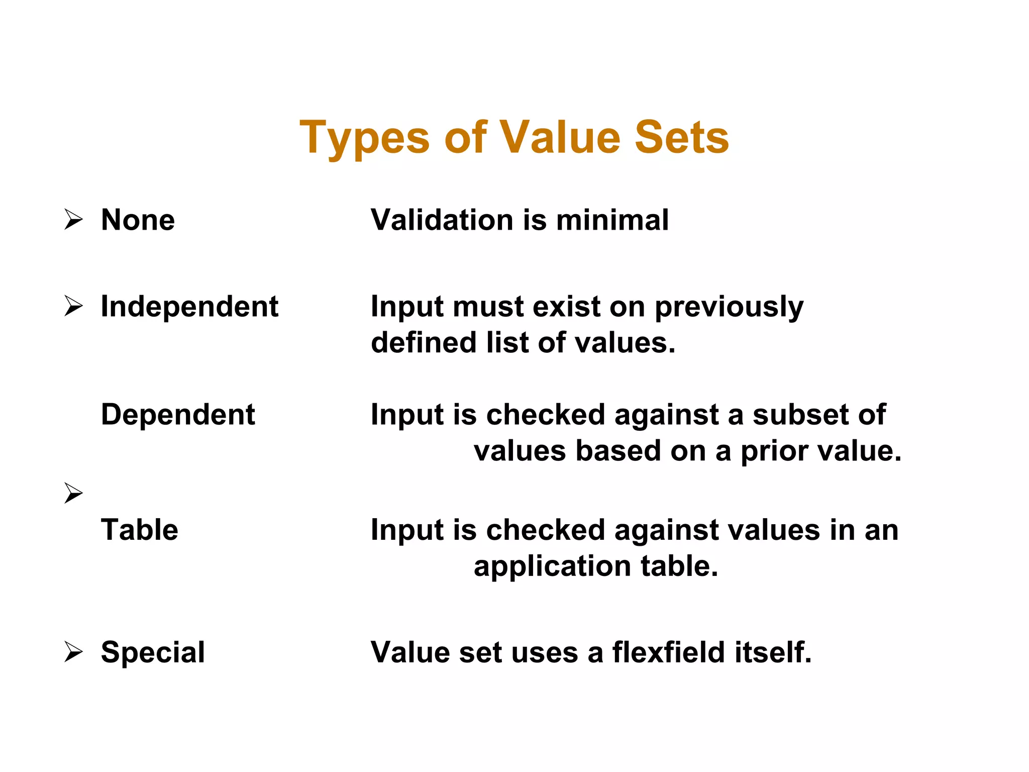  None Validation is minimal
 Independent Input must exist on previously
defined list of values.
Dependent Input is checked against a subset of
values based on a prior value.

Table Input is checked against values in an
application table.
 Special Value set uses a flexfield itself.
Types of Value Sets
 
