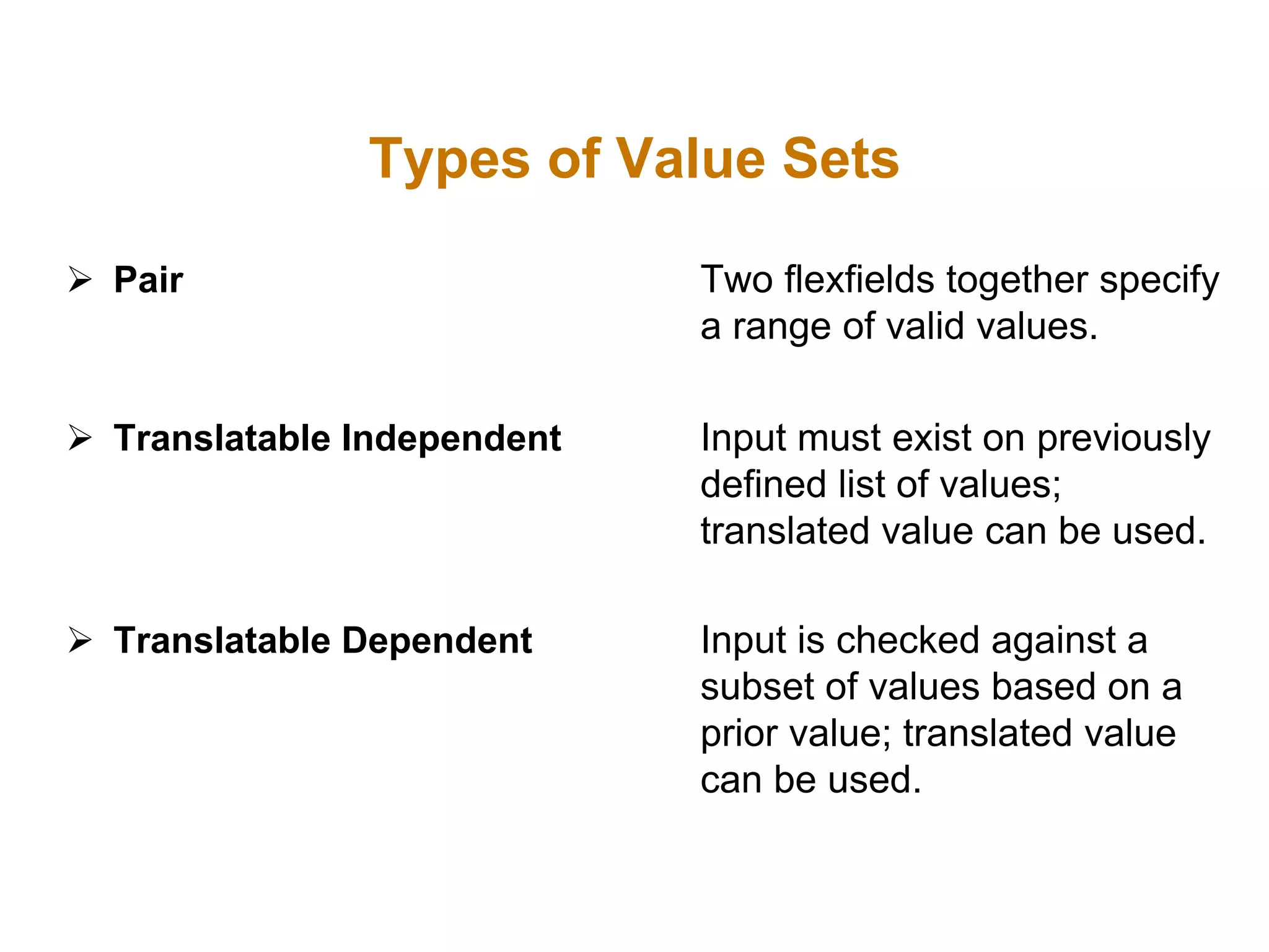  Pair Two flexfields together specify
a range of valid values.
 Translatable Independent Input must exist on previously
defined list of values;
translated value can be used.
 Translatable Dependent Input is checked against a
subset of values based on a
prior value; translated value
can be used.
Types of Value Sets
 