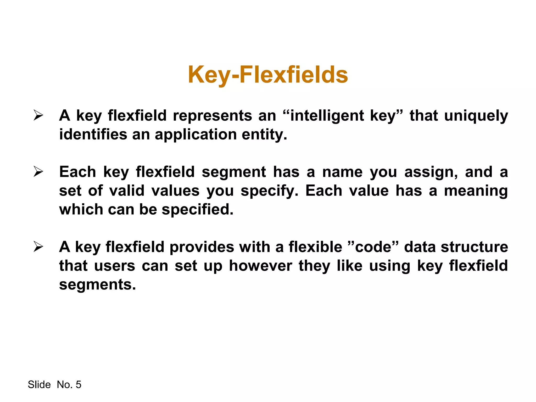 Slide No. 5
Key-Flexfields
 A key flexfield represents an “intelligent key” that uniquely
identifies an application entity.
 Each key flexfield segment has a name you assign, and a
set of valid values you specify. Each value has a meaning
which can be specified.
 A key flexfield provides with a flexible ”code” data structure
that users can set up however they like using key flexfield
segments.
 