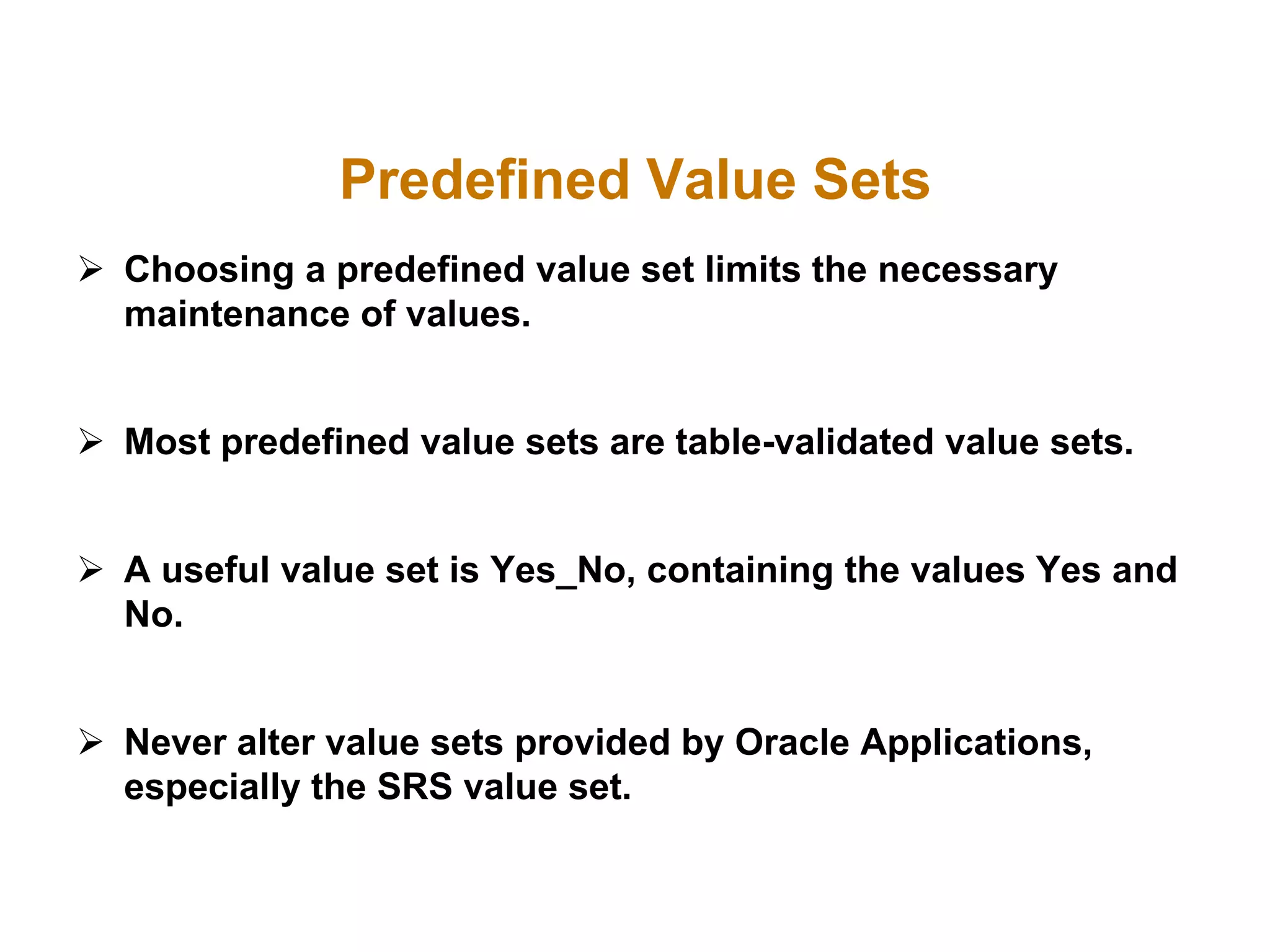 Predefined Value Sets
 Choosing a predefined value set limits the necessary
maintenance of values.
 Most predefined value sets are table-validated value sets.
 A useful value set is Yes_No, containing the values Yes and
No.
 Never alter value sets provided by Oracle Applications,
especially the SRS value set.
 