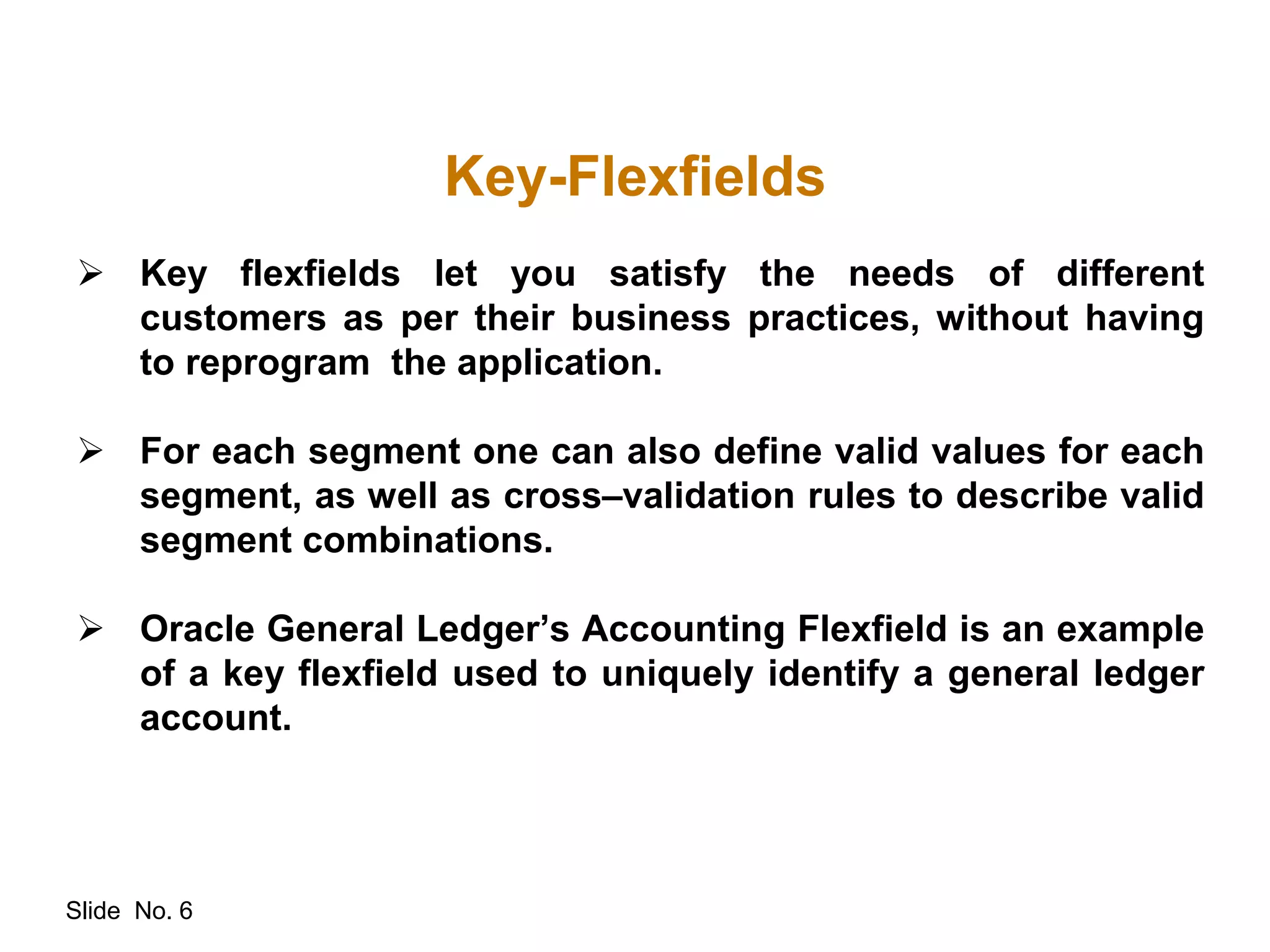 Slide No. 6
Key-Flexfields
 Key flexfields let you satisfy the needs of different
customers as per their business practices, without having
to reprogram the application.
 For each segment one can also define valid values for each
segment, as well as cross–validation rules to describe valid
segment combinations.
 Oracle General Ledger’s Accounting Flexfield is an example
of a key flexfield used to uniquely identify a general ledger
account.
 